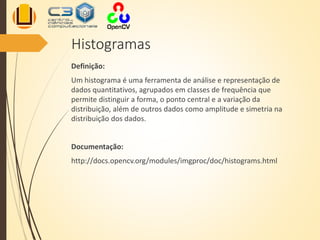 Histogramas
Definição:
Um histograma é uma ferramenta de análise e representação de
dados quantitativos, agrupados em classes de frequência que
permite distinguir a forma, o ponto central e a variação da
distribuição, além de outros dados como amplitude e simetria na
distribuição dos dados.
Documentação:
http://docs.opencv.org/modules/imgproc/doc/histograms.html
 