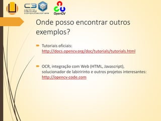 Onde posso encontrar outros
exemplos?
 Tutoriais oficiais:
http://docs.opencv.org/doc/tutorials/tutorials.html
 OCR, integração com Web (HTML, Javascript),
solucionador de labiririnto e outros projetos interesantes:
http://opencv-code.com
 