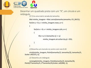 Desenhar um quadrado preto com um “X”, um círculo e um
retângulo
/// Cria uma matriz zerada do tamanho
Mat minha_imagem = Mat::zeros(tamanho,tamanho, CV_8UC1);
for(int y = 0; y < minha_imagem.rows; y++)
{
for(int x = 0; x < minha_imagem.cols; x++)
{
if(x==y || (tamanho-x) == y)
minha_imagem.at<uchar>(x,y) = 255;
}
}
///Desenha um cíurculo no centro com raio 0.20
circle(minha_imagem, Point(tamanho/2, tamanho/2), tamanho/5,
Scalar::all(127), 1);
/// Desenha um retângulo
rectangle(minha_imagem, Point(tamanho/4, tamanho/4),
Point(3*tamanho/4, 3*tamanho/4),Scalar::all(200), 1);
 