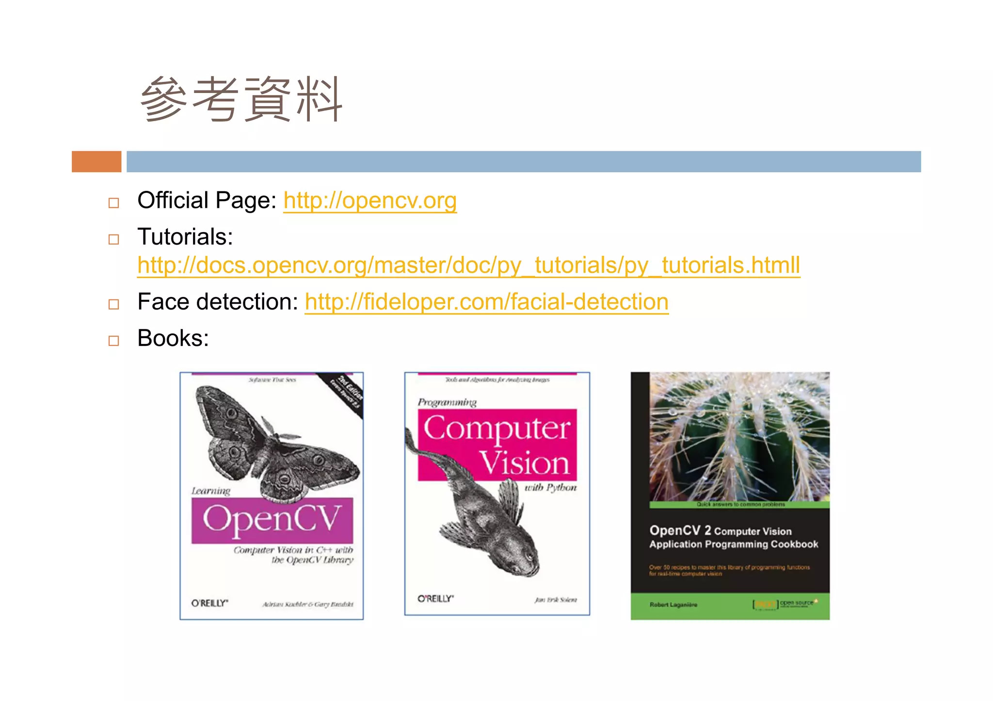參考資料 Official Page: http://opencv.org Tutorials: http://docs.opencv.org/master/doc/py_tutorials/py_tutorials.htmll Face detection: http://fideloper.com/facial-detection Books: 