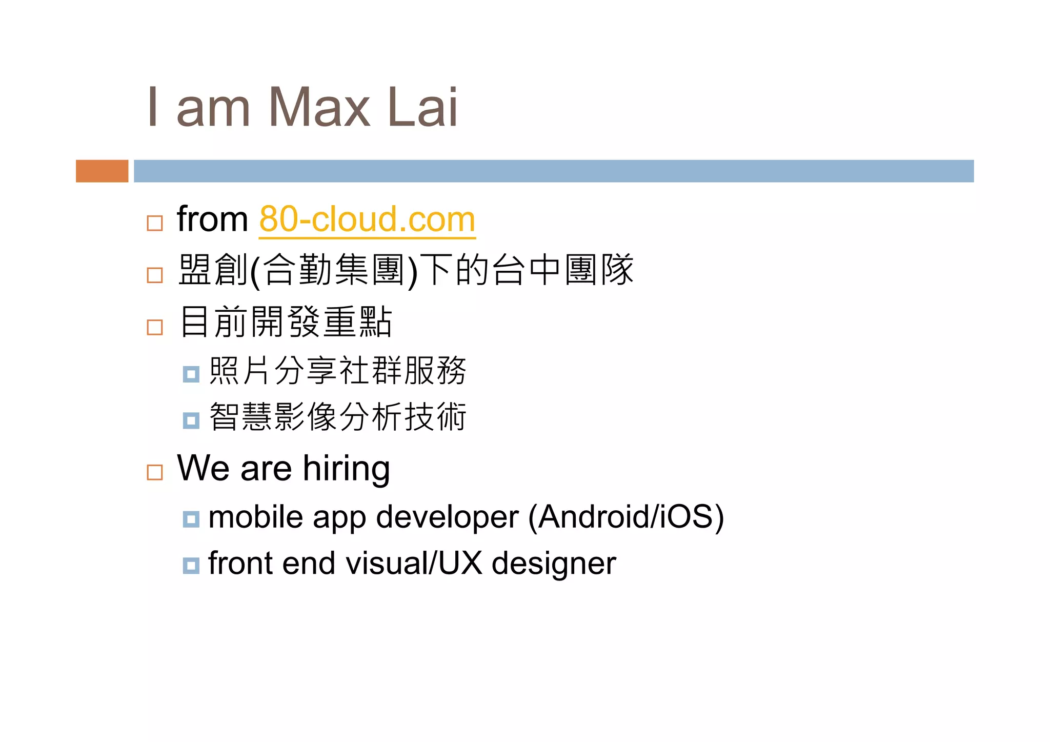 I am Max Lai from 80-cloud.com 盟創(合勤集團)下的台中團隊 目前開發重點 照片分享社群服務 智慧影像分析技術 We are hiring mobile app developer (Android/iOS) front end visual/UX designer 