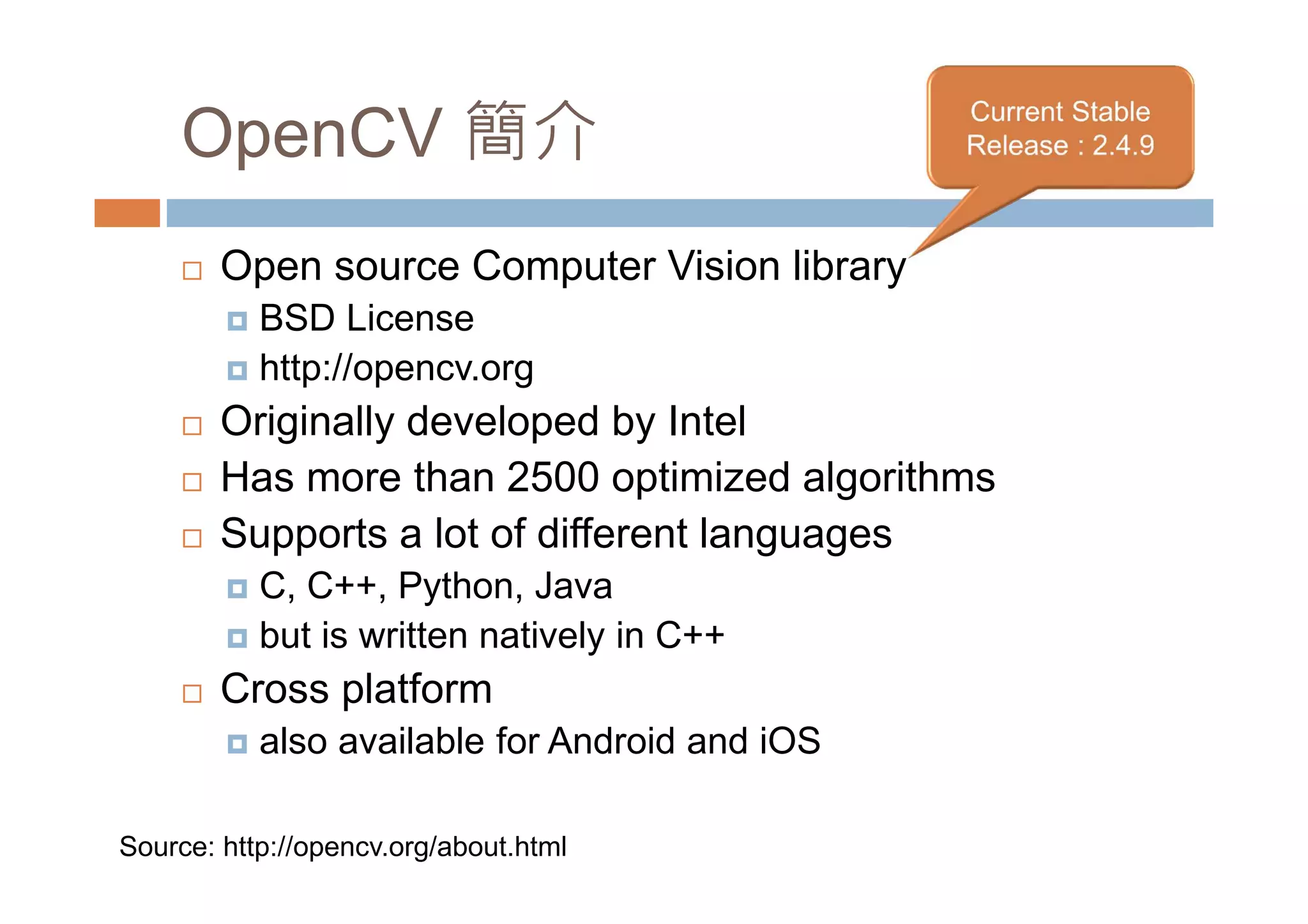 OpenCV 簡介 Open source Computer Vision library BSD License http://opencv.org Originally developed by Intel Has more than 2500 optimized algorithms Supports a lot of different languages C, C++, Python, Java but is written natively in C++ Cross platform also available for Android and iOS Source: http://opencv.org/about.html 