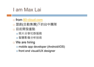 I am Max Lai 
 from 80-cloud.com 
 盟創(合勤集團)下的台中團隊 
 目前開發重點 
 照片分享社群服務 
 智慧影像分析技術 
 We are hiring 
mobile app developer (Android/iOS) 
 front end visual/UX designer 
 