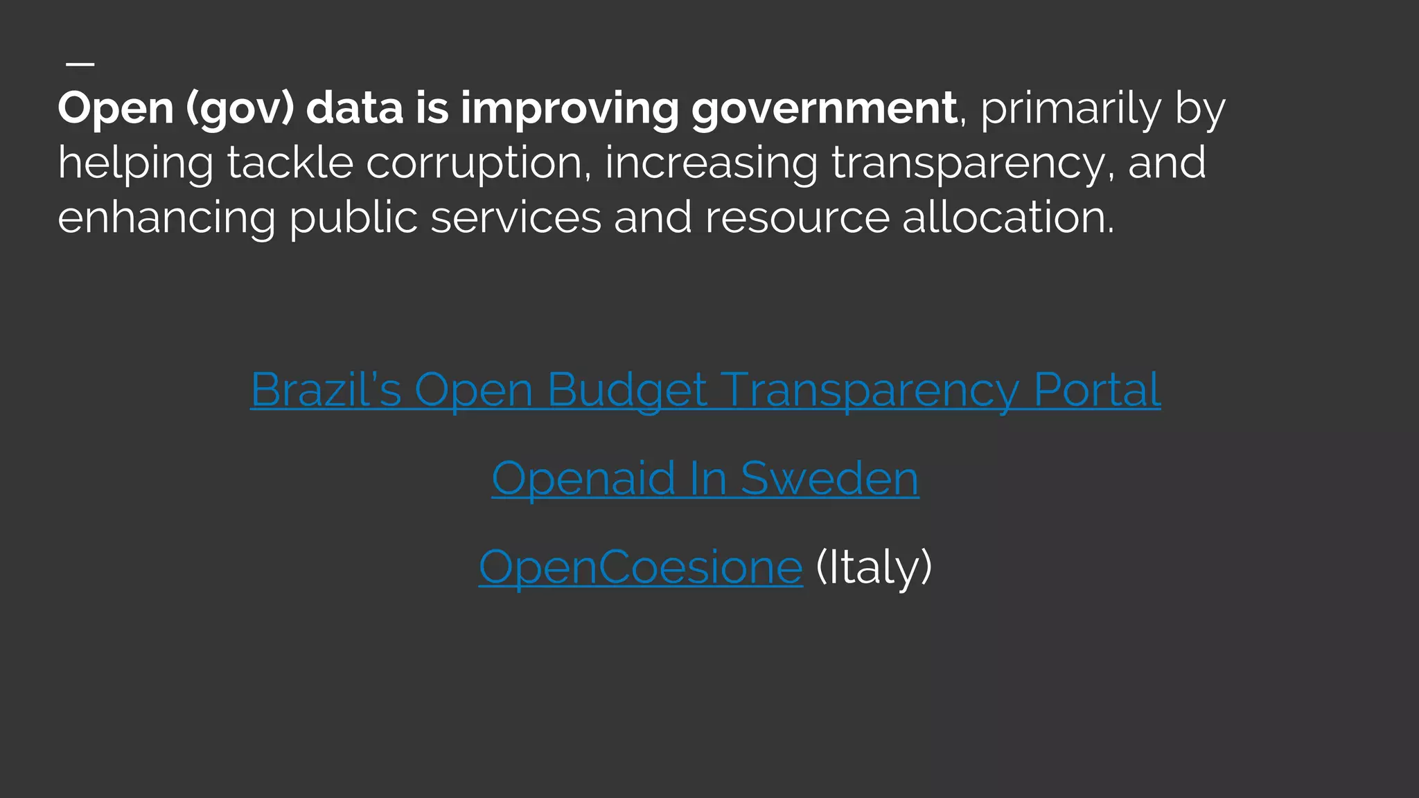 Open (gov) data is improving government, primarily by
helping tackle corruption, increasing transparency, and
enhancing public services and resource allocation.
Brazil’s Open Budget Transparency Portal
Openaid In Sweden
OpenCoesione (Italy)
 
