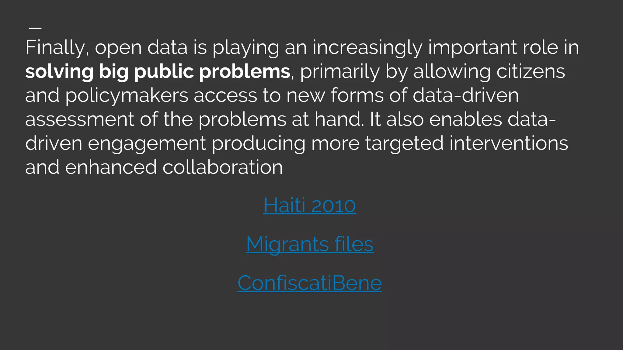 Finally, open data is playing an increasingly important role in
solving big public problems, primarily by allowing citizens
and policymakers access to new forms of data-driven
assessment of the problems at hand. It also enables data-
driven engagement producing more targeted interventions
and enhanced collaboration
Haiti 2010
Migrants files
ConfiscatiBene
 