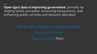 Open (gov) data is improving government, primarily by
helping tackle corruption, increasing transparency, and
enhancing public services and resource allocation.
Brazil’s Open Budget Transparency Portal
Openaid In Sweden
OpenCoesione (Italy)
 