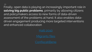 Finally, open data is playing an increasingly important role in
solving big public problems, primarily by allowing citizens
and policymakers access to new forms of data-driven
assessment of the problems at hand. It also enables data-
driven engagement producing more targeted interventions
and enhanced collaboration
Haiti 2010
Migrants files
ConfiscatiBene
 