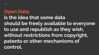 Open Data
is the idea that some data
should be freely available to everyone
to use and republish as they wish,
without restrictions from copyright,
patents or other mechanisms of
control.
 