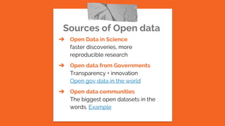Sources of Open data
➔ Open Data in Science
faster discoveries, more
reproducible research
➔ Open data from Governments
Transparency + innovation
Open gov data in the world
➔ Open data communities
The biggest open datasets in the
words. Example
 
