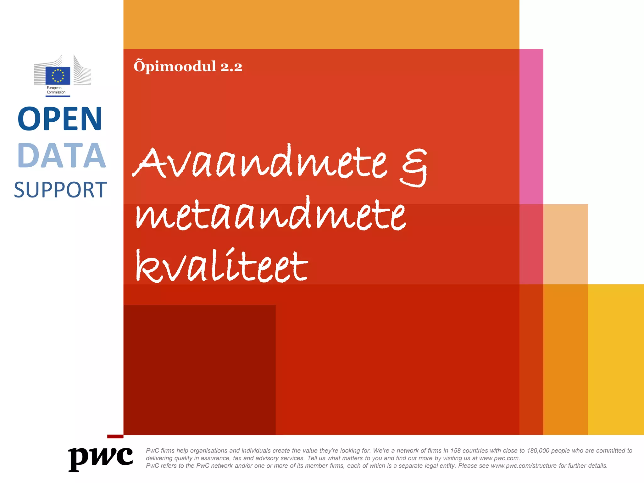 DATA
SUPPORT
OPEN
Õpimoodul 2.2
Avaandmete &
metaandmete
kvaliteet
PwC firms help organisations and individuals create the value they’re looking for. We’re a network of firms in 158 countries with close to 180,000 people who are committed to
delivering quality in assurance, tax and advisory services. Tell us what matters to you and find out more by visiting us at www.pwc.com.
PwC refers to the PwC network and/or one or more of its member firms, each of which is a separate legal entity. Please see www.pwc.com/structure for further details.
 