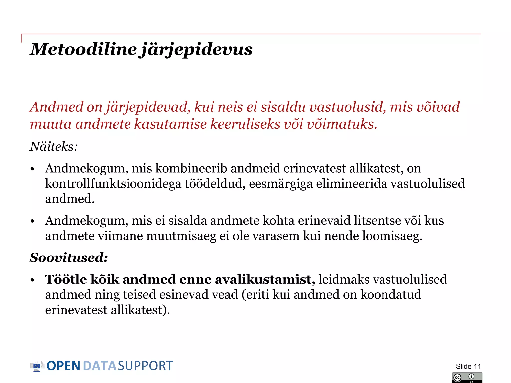 DATASUPPORTOPEN
Metoodiline järjepidevus
Andmed on järjepidevad, kui neis ei sisaldu vastuolusid, mis võivad
muuta andmete kasutamise keeruliseks või võimatuks.
Näiteks:
• Andmekogum, mis kombineerib andmeid erinevatest allikatest, on
kontrollfunktsioonidega töödeldud, eesmärgiga elimineerida vastuolulised
andmed.
• Andmekogum, mis ei sisalda andmete kohta erinevaid litsentse või kus
andmete viimane muutmisaeg ei ole varasem kui nende loomisaeg.
Soovitused:
• Töötle kõik andmed enne avalikustamist, leidmaks vastuolulised
andmed ning teised esinevad vead (eriti kui andmed on koondatud
erinevatest allikatest).
Slide 11
 