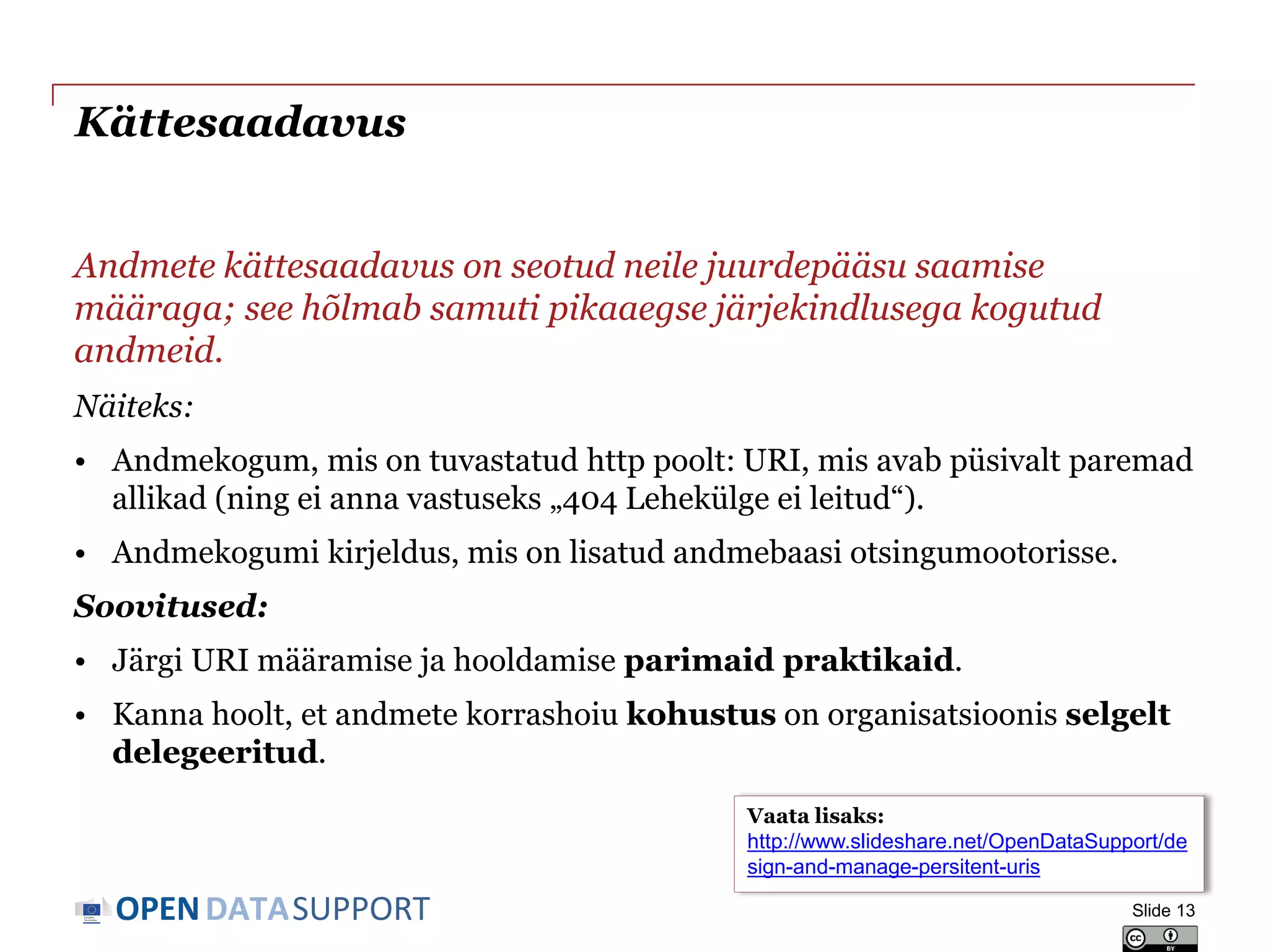 DATASUPPORTOPEN
Kättesaadavus
Andmete kättesaadavus on seotud neile juurdepääsu saamise
määraga; see hõlmab samuti pikaaegse järjekindlusega kogutud
andmeid.
Näiteks:
• Andmekogum, mis on tuvastatud http poolt: URI, mis avab püsivalt paremad
allikad (ning ei anna vastuseks „404 Lehekülge ei leitud“).
• Andmekogumi kirjeldus, mis on lisatud andmebaasi otsingumootorisse.
Soovitused:
• Järgi URI määramise ja hooldamise parimaid praktikaid.
• Kanna hoolt, et andmete korrashoiu kohustus on organisatsioonis selgelt
delegeeritud.
Slide 13
Vaata lisaks:
http://www.slideshare.net/OpenDataSupport/de
sign-and-manage-persitent-uris
 