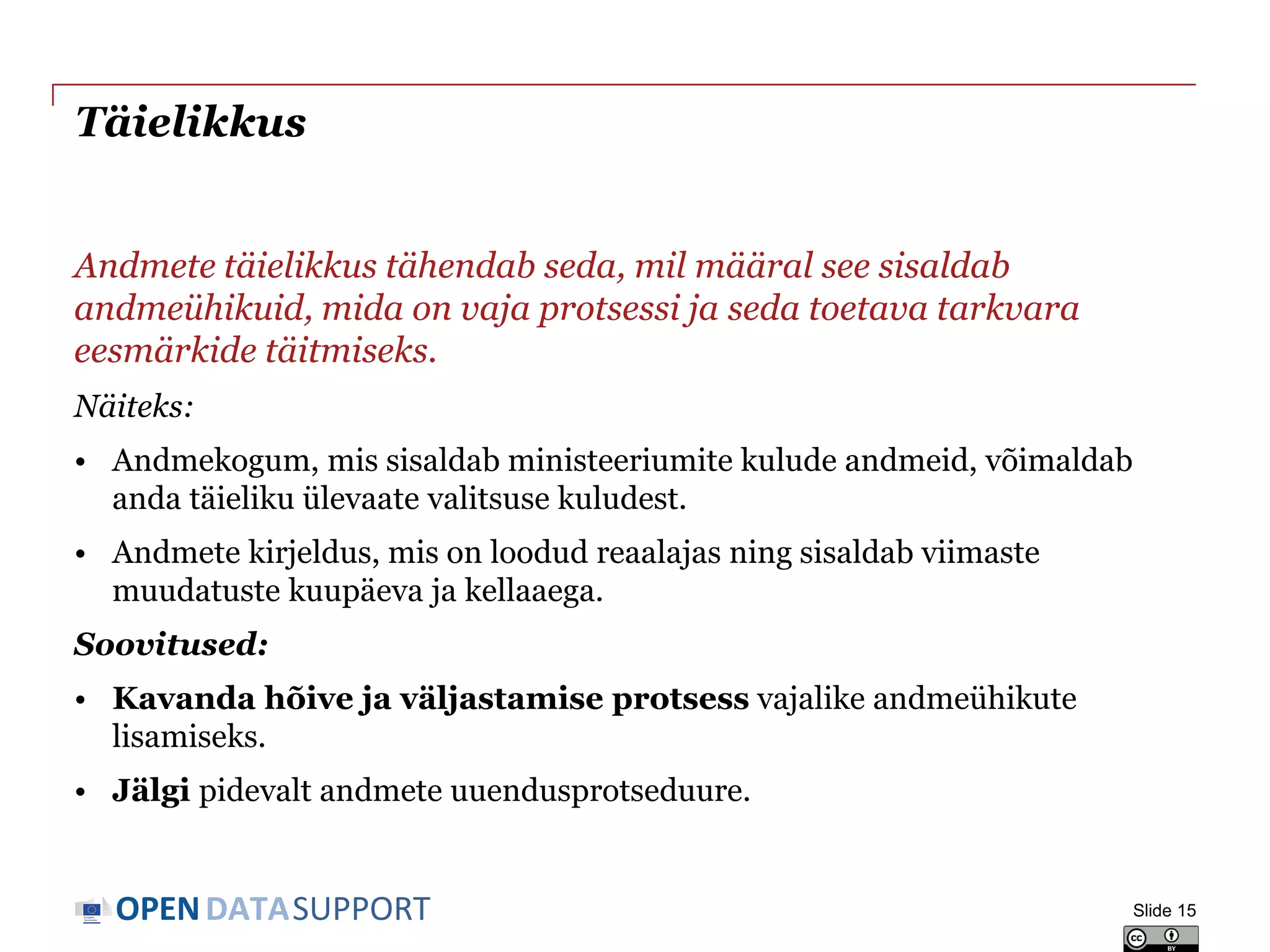 DATASUPPORTOPEN
Täielikkus
Andmete täielikkus tähendab seda, mil määral see sisaldab
andmeühikuid, mida on vaja protsessi ja seda toetava tarkvara
eesmärkide täitmiseks.
Näiteks:
• Andmekogum, mis sisaldab ministeeriumite kulude andmeid, võimaldab
anda täieliku ülevaate valitsuse kuludest.
• Andmete kirjeldus, mis on loodud reaalajas ning sisaldab viimaste
muudatuste kuupäeva ja kellaaega.
Soovitused:
• Kavanda hõive ja väljastamise protsess vajalike andmeühikute
lisamiseks.
• Jälgi pidevalt andmete uuendusprotseduure.
Slide 15
 