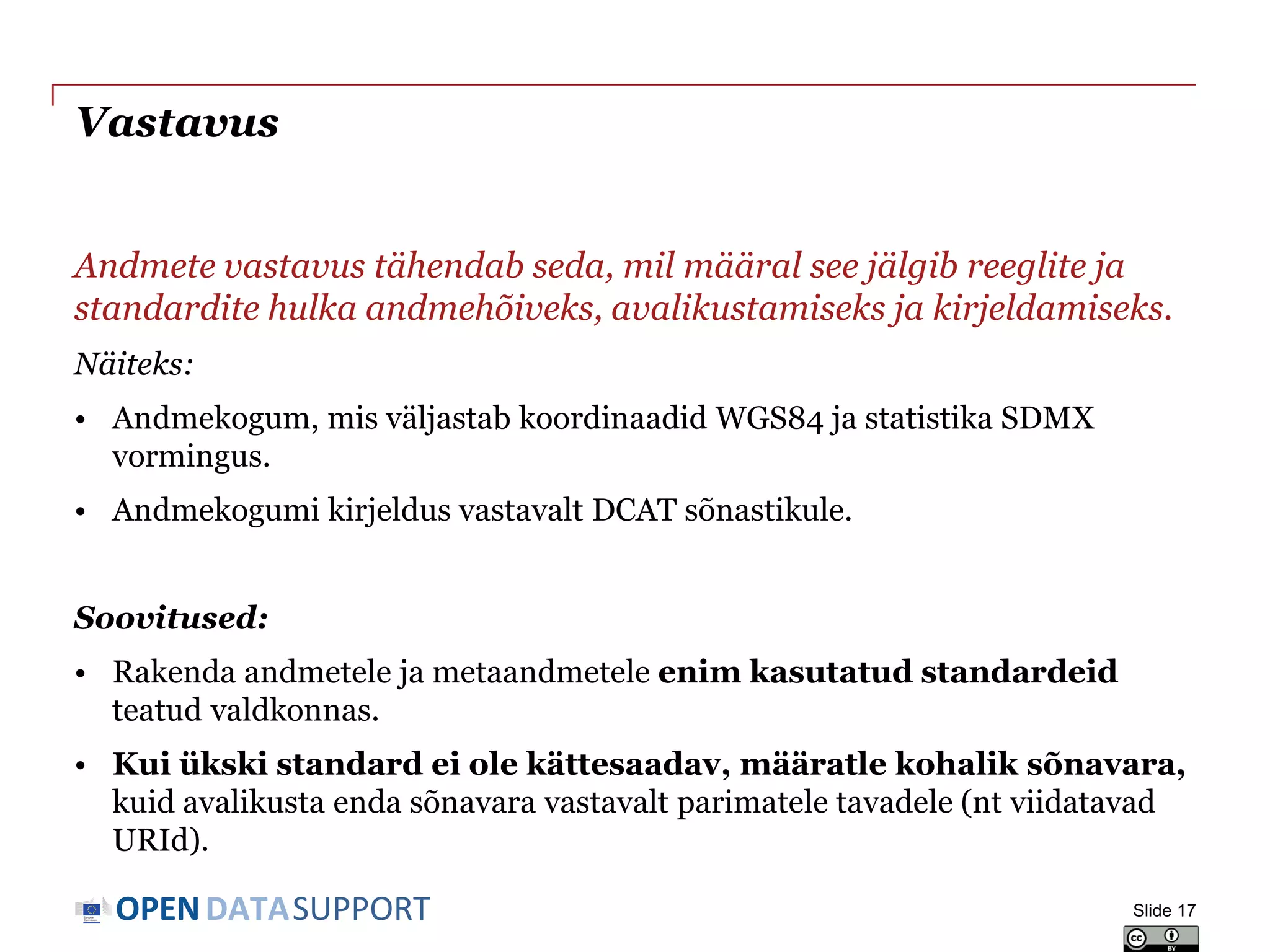 DATASUPPORTOPEN
Vastavus
Andmete vastavus tähendab seda, mil määral see jälgib reeglite ja
standardite hulka andmehõiveks, avalikustamiseks ja kirjeldamiseks.
Näiteks:
• Andmekogum, mis väljastab koordinaadid WGS84 ja statistika SDMX
vormingus.
• Andmekogumi kirjeldus vastavalt DCAT sõnastikule.
Soovitused:
• Rakenda andmetele ja metaandmetele enim kasutatud standardeid
teatud valdkonnas.
• Kui ükski standard ei ole kättesaadav, määratle kohalik sõnavara,
kuid avalikusta enda sõnavara vastavalt parimatele tavadele (nt viidatavad
URId).
Slide 17
 