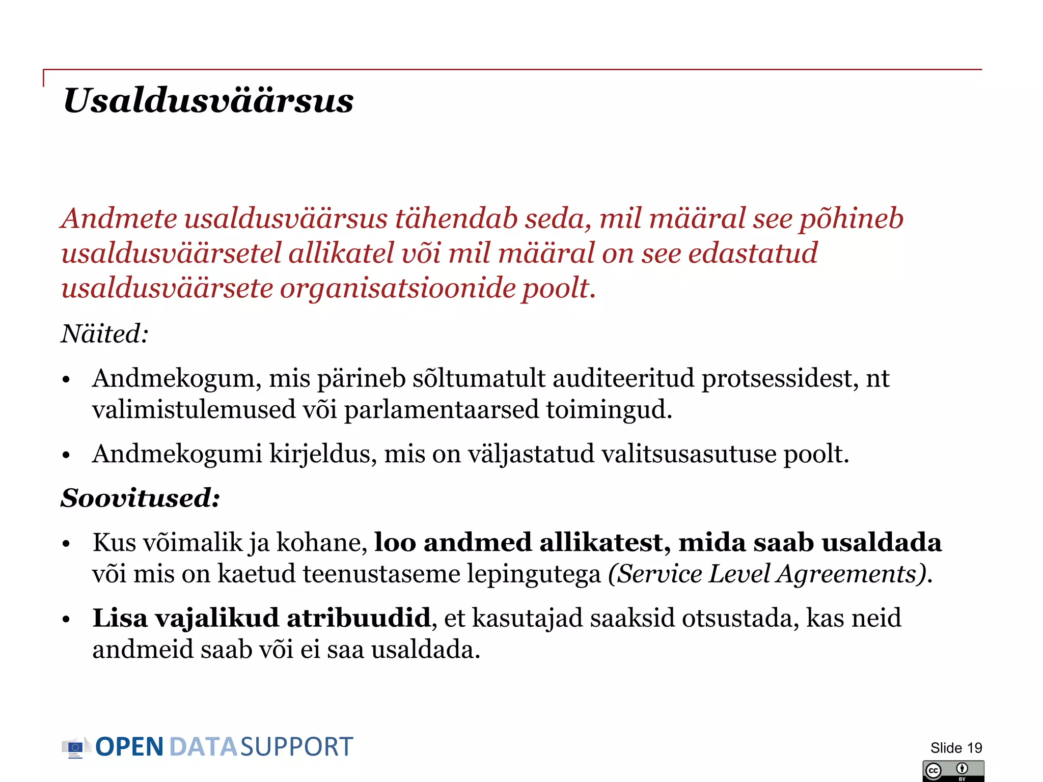 DATASUPPORTOPEN
Usaldusväärsus
Andmete usaldusväärsus tähendab seda, mil määral see põhineb
usaldusväärsetel allikatel või mil määral on see edastatud
usaldusväärsete organisatsioonide poolt.
Näited:
• Andmekogum, mis pärineb sõltumatult auditeeritud protsessidest, nt
valimistulemused või parlamentaarsed toimingud.
• Andmekogumi kirjeldus, mis on väljastatud valitsusasutuse poolt.
Soovitused:
• Kus võimalik ja kohane, loo andmed allikatest, mida saab usaldada
või mis on kaetud teenustaseme lepingutega (Service Level Agreements).
• Lisa vajalikud atribuudid, et kasutajad saaksid otsustada, kas neid
andmeid saab või ei saa usaldada.
Slide 19
 