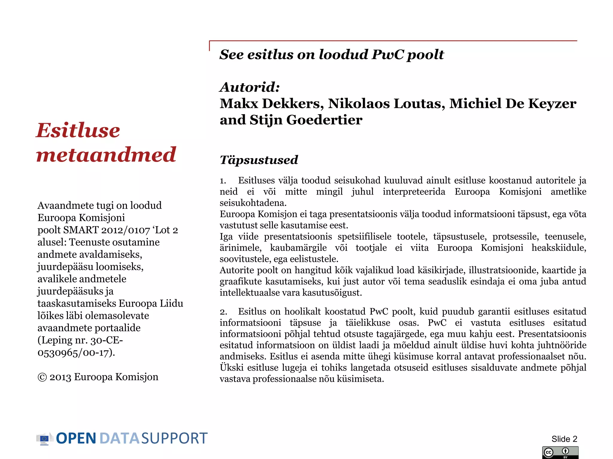 DATASUPPORTOPEN
See esitlus on loodud PwC poolt
Autorid:
Makx Dekkers, Nikolaos Loutas, Michiel De Keyzer
and Stijn Goedertier
Esitluse
metaandmed
Slide 2
Avaandmete tugi on loodud
Euroopa Komisjoni
poolt SMART 2012/0107 ‘Lot 2
alusel: Teenuste osutamine
andmete avaldamiseks,
juurdepääsu loomiseks,
avalikele andmetele
juurdepääsuks ja
taaskasutamiseks Euroopa Liidu
lõikes läbi olemasolevate
avaandmete portaalide
(Leping nr. 30-CE-
0530965/00-17).
© 2013 Euroopa Komisjon
Täpsustused
1. Esitluses välja toodud seisukohad kuuluvad ainult esitluse koostanud autoritele ja
neid ei või mitte mingil juhul interpreteerida Euroopa Komisjoni ametlike
seisukohtadena.
Euroopa Komisjon ei taga presentatsioonis välja toodud informatsiooni täpsust, ega võta
vastutust selle kasutamise eest.
Iga viide presentatsioonis spetsiifilisele tootele, täpsustusele, protsessile, teenusele,
ärinimele, kaubamärgile või tootjale ei viita Euroopa Komisjoni heakskiidule,
soovitustele, ega eelistustele.
Autorite poolt on hangitud kõik vajalikud load käsikirjade, illustratsioonide, kaartide ja
graafikute kasutamiseks, kui just autor või tema seaduslik esindaja ei oma juba antud
intellektuaalse vara kasutusõigust.
2. Esitlus on hoolikalt koostatud PwC poolt, kuid puudub garantii esitluses esitatud
informatsiooni täpsuse ja täielikkuse osas. PwC ei vastuta esitluses esitatud
informatsiooni põhjal tehtud otsuste tagajärgede, ega muu kahju eest. Presentatsioonis
esitatud informatsioon on üldist laadi ja mõeldud ainult üldise huvi kohta juhtnööride
andmiseks. Esitlus ei asenda mitte ühegi küsimuse korral antavat professionaalset nõu.
Ükski esitluse lugeja ei tohiks langetada otsuseid esitluses sisalduvate andmete põhjal
vastava professionaalse nõu küsimiseta.
 