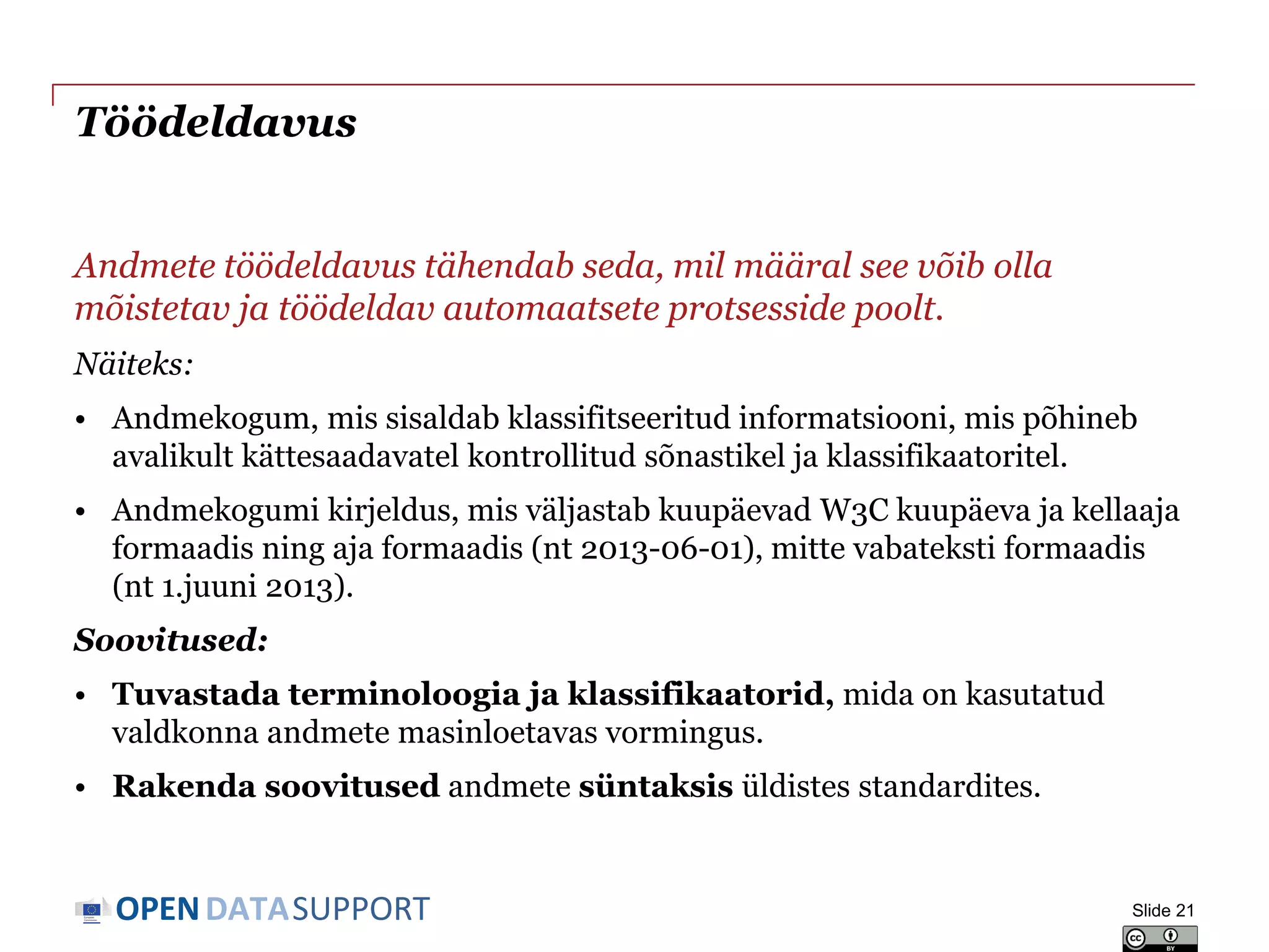 DATASUPPORTOPEN
Töödeldavus
Andmete töödeldavus tähendab seda, mil määral see võib olla
mõistetav ja töödeldav automaatsete protsesside poolt.
Näiteks:
• Andmekogum, mis sisaldab klassifitseeritud informatsiooni, mis põhineb
avalikult kättesaadavatel kontrollitud sõnastikel ja klassifikaatoritel.
• Andmekogumi kirjeldus, mis väljastab kuupäevad W3C kuupäeva ja kellaaja
formaadis ning aja formaadis (nt 2013-06-01), mitte vabateksti formaadis
(nt 1.juuni 2013).
Soovitused:
• Tuvastada terminoloogia ja klassifikaatorid, mida on kasutatud
valdkonna andmete masinloetavas vormingus.
• Rakenda soovitused andmete süntaksis üldistes standardites.
Slide 21
 