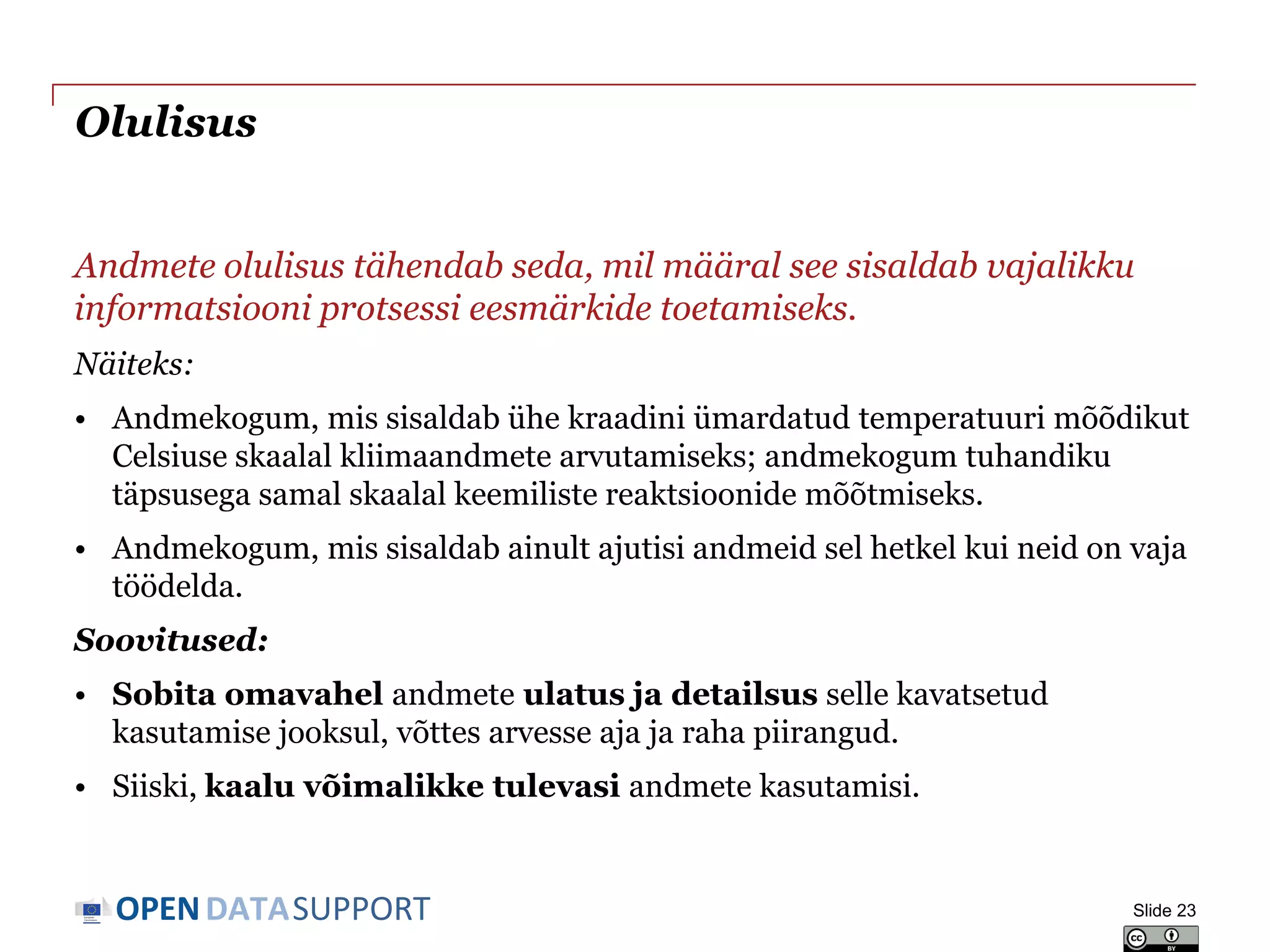 DATASUPPORTOPEN
Olulisus
Andmete olulisus tähendab seda, mil määral see sisaldab vajalikku
informatsiooni protsessi eesmärkide toetamiseks.
Näiteks:
• Andmekogum, mis sisaldab ühe kraadini ümardatud temperatuuri mõõdikut
Celsiuse skaalal kliimaandmete arvutamiseks; andmekogum tuhandiku
täpsusega samal skaalal keemiliste reaktsioonide mõõtmiseks.
• Andmekogum, mis sisaldab ainult ajutisi andmeid sel hetkel kui neid on vaja
töödelda.
Soovitused:
• Sobita omavahel andmete ulatus ja detailsus selle kavatsetud
kasutamise jooksul, võttes arvesse aja ja raha piirangud.
• Siiski, kaalu võimalikke tulevasi andmete kasutamisi.
Slide 23
 