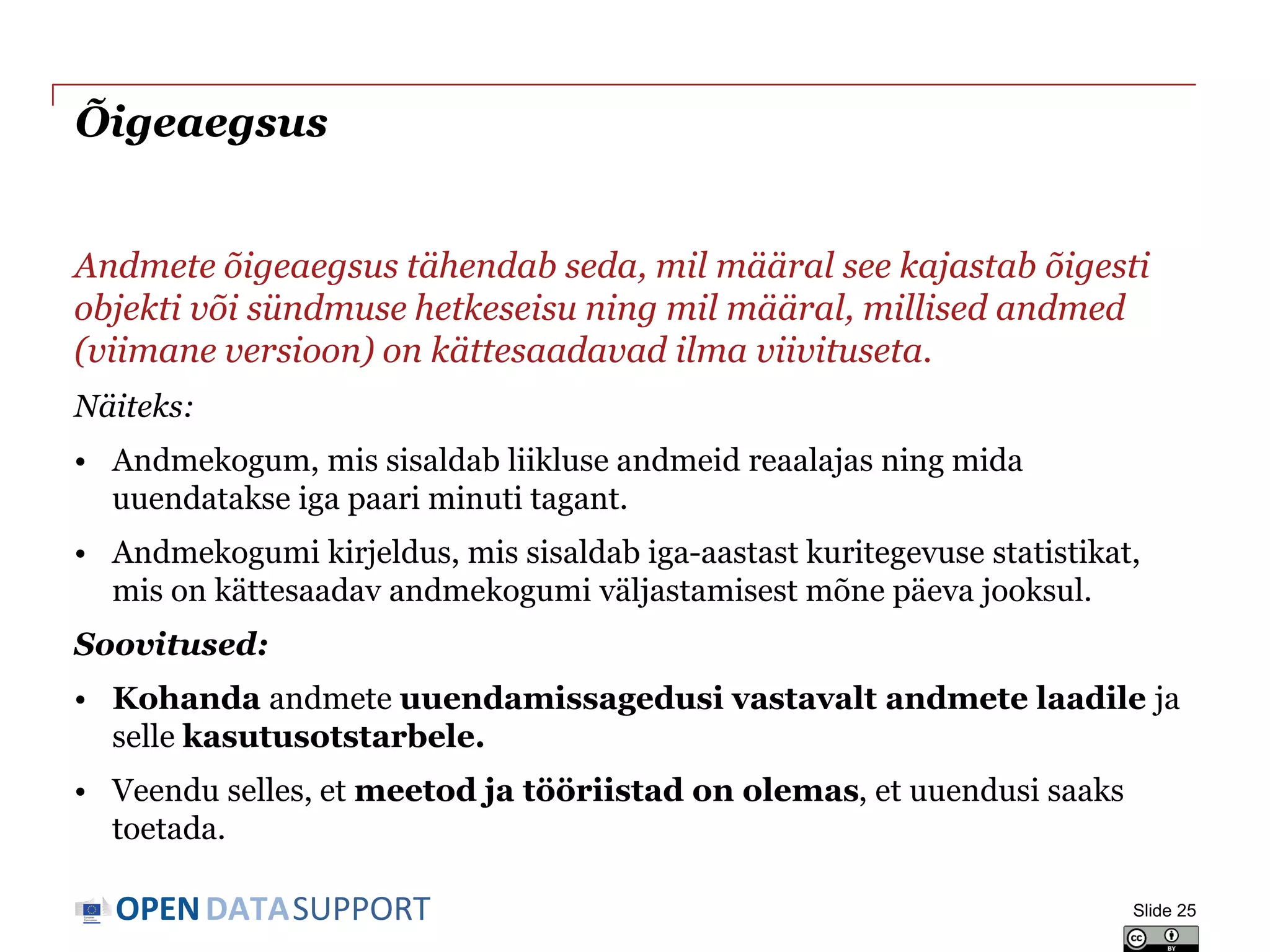 DATASUPPORTOPEN
Õigeaegsus
Andmete õigeaegsus tähendab seda, mil määral see kajastab õigesti
objekti või sündmuse hetkeseisu ning mil määral, millised andmed
(viimane versioon) on kättesaadavad ilma viivituseta.
Näiteks:
• Andmekogum, mis sisaldab liikluse andmeid reaalajas ning mida
uuendatakse iga paari minuti tagant.
• Andmekogumi kirjeldus, mis sisaldab iga-aastast kuritegevuse statistikat,
mis on kättesaadav andmekogumi väljastamisest mõne päeva jooksul.
Soovitused:
• Kohanda andmete uuendamissagedusi vastavalt andmete laadile ja
selle kasutusotstarbele.
• Veendu selles, et meetod ja tööriistad on olemas, et uuendusi saaks
toetada.
Slide 25
 