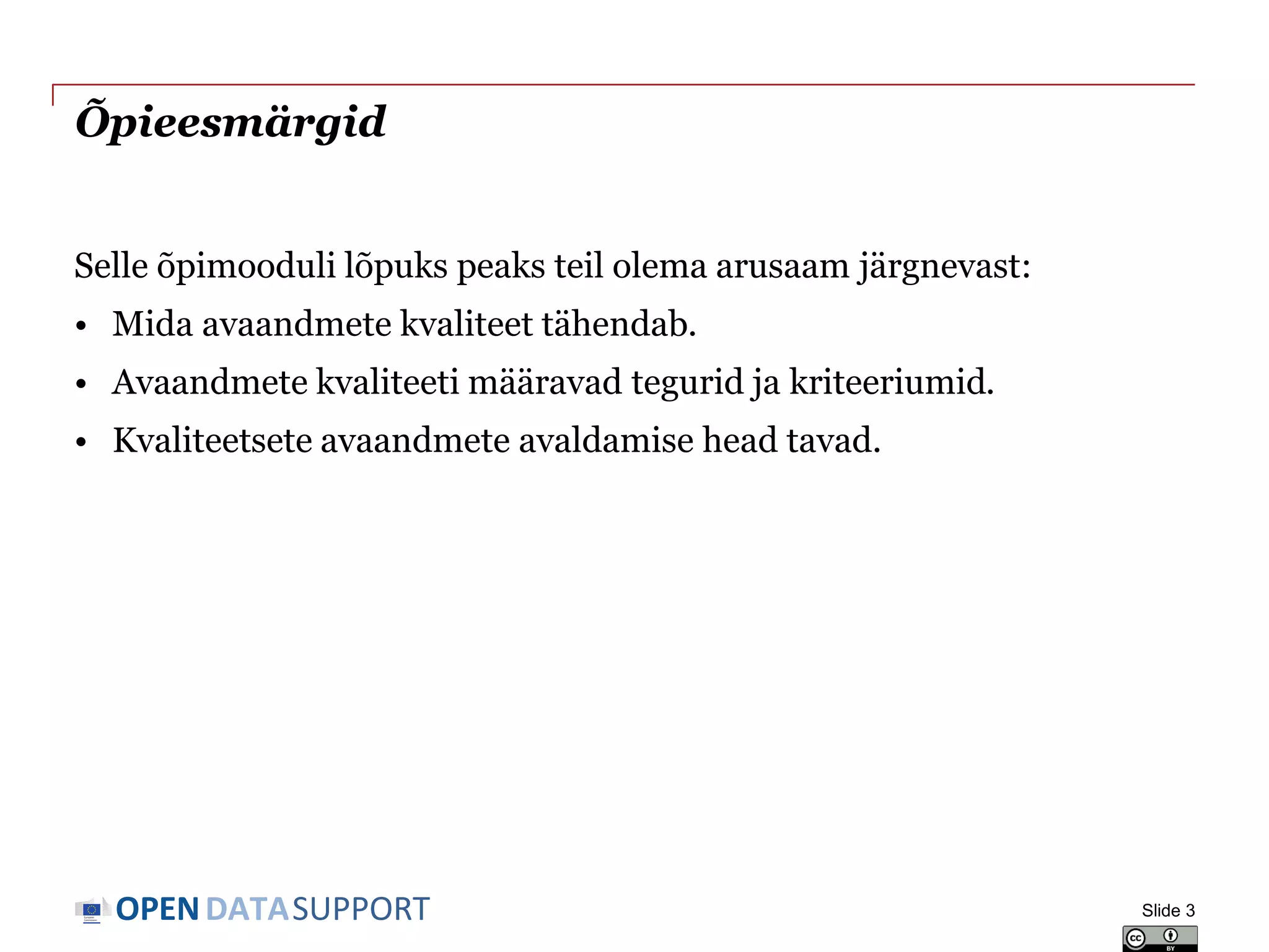 DATASUPPORTOPEN
Õpieesmärgid
Selle õpimooduli lõpuks peaks teil olema arusaam järgnevast:
• Mida avaandmete kvaliteet tähendab.
• Avaandmete kvaliteeti määravad tegurid ja kriteeriumid.
• Kvaliteetsete avaandmete avaldamise head tavad.
Slide 3
 