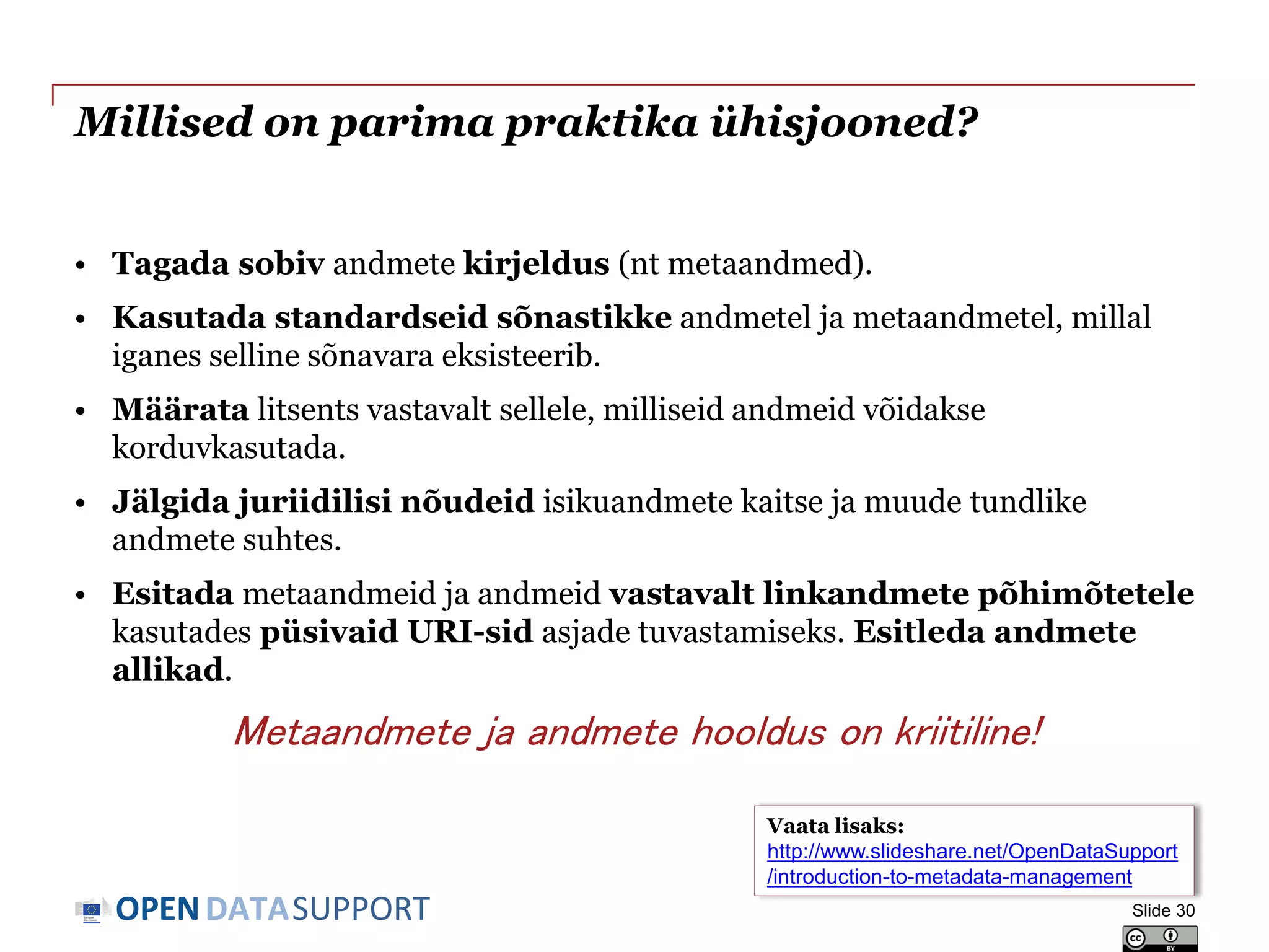 DATASUPPORTOPEN
Millised on parima praktika ühisjooned?
• Tagada sobiv andmete kirjeldus (nt metaandmed).
• Kasutada standardseid sõnastikke andmetel ja metaandmetel, millal
iganes selline sõnavara eksisteerib.
• Määrata litsents vastavalt sellele, milliseid andmeid võidakse
korduvkasutada.
• Jälgida juriidilisi nõudeid isikuandmete kaitse ja muude tundlike
andmete suhtes.
• Esitada metaandmeid ja andmeid vastavalt linkandmete põhimõtetele
kasutades püsivaid URI-sid asjade tuvastamiseks. Esitleda andmete
allikad.
Metaandmete ja andmete hooldus on kriitiline!
Slide 30
Vaata lisaks:
http://www.slideshare.net/OpenDataSupport
/introduction-to-metadata-management
 