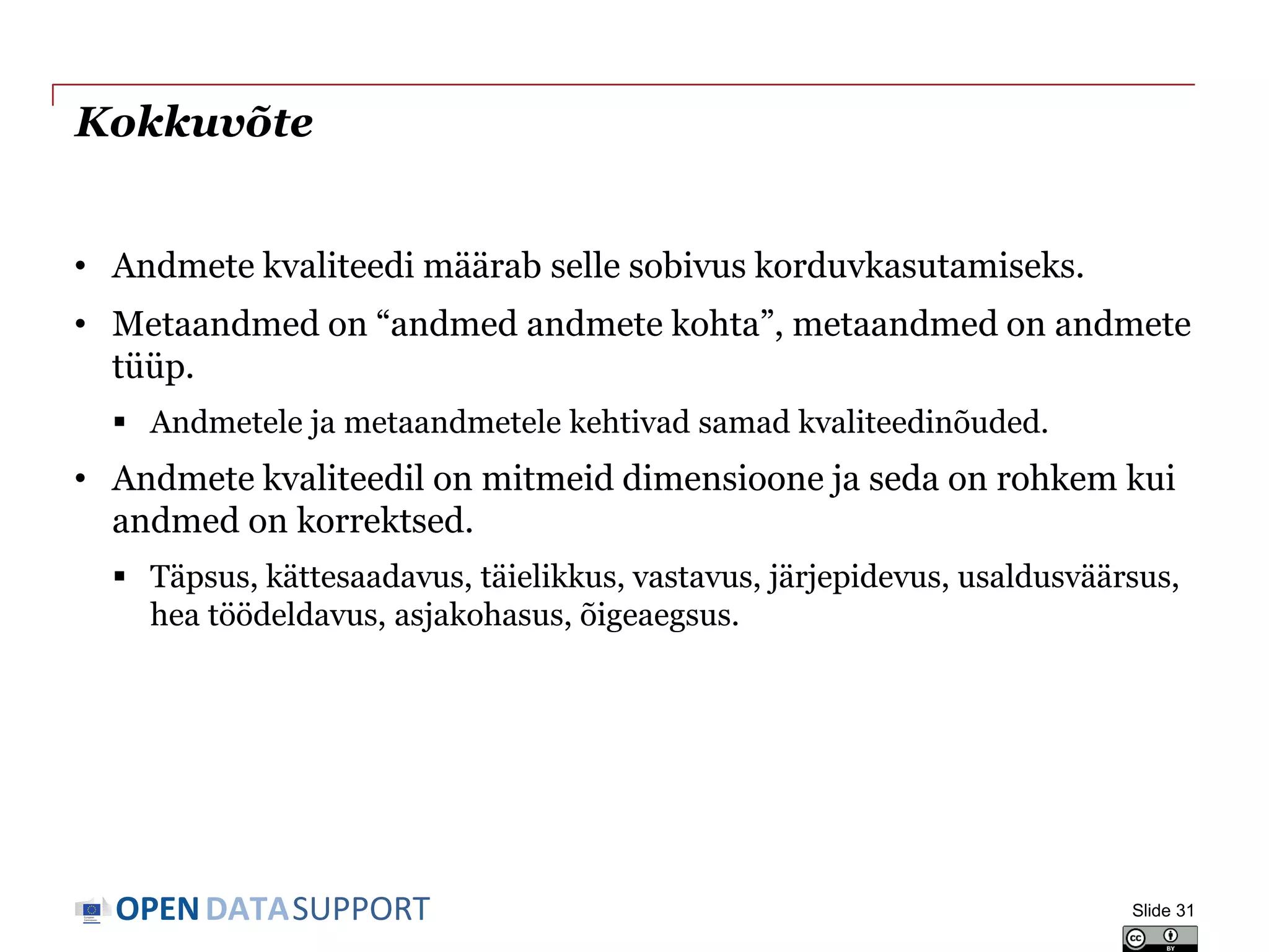 DATASUPPORTOPEN
Kokkuvõte
• Andmete kvaliteedi määrab selle sobivus korduvkasutamiseks.
• Metaandmed on “andmed andmete kohta”, metaandmed on andmete
tüüp.
 Andmetele ja metaandmetele kehtivad samad kvaliteedinõuded.
• Andmete kvaliteedil on mitmeid dimensioone ja seda on rohkem kui
andmed on korrektsed.
 Täpsus, kättesaadavus, täielikkus, vastavus, järjepidevus, usaldusväärsus,
hea töödeldavus, asjakohasus, õigeaegsus.
Slide 31
 