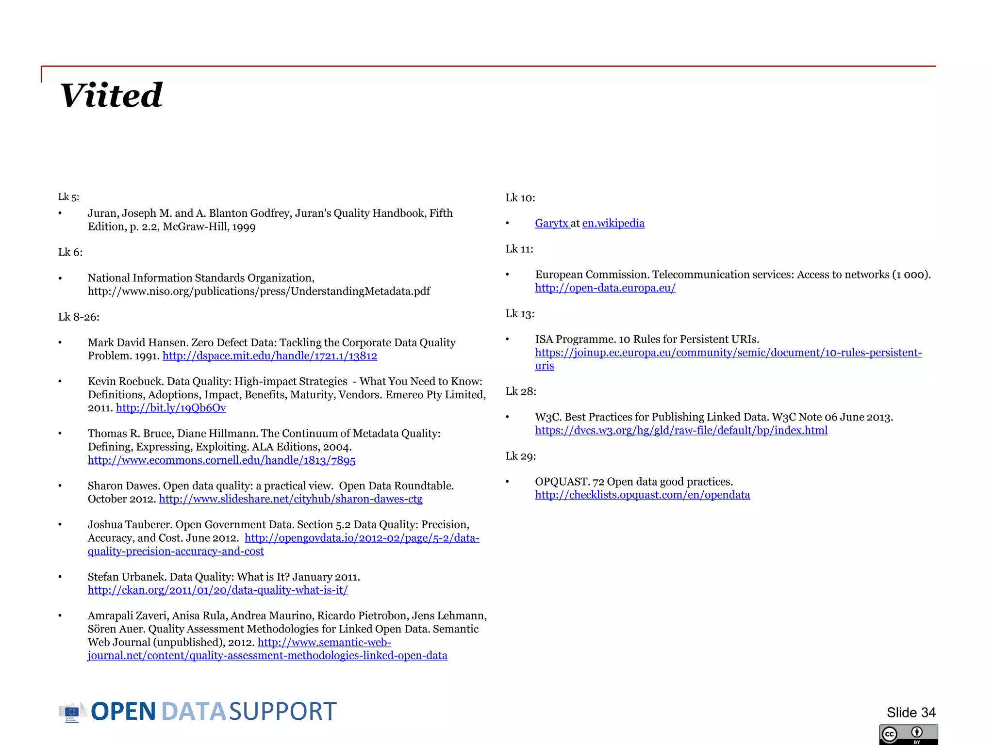 DATASUPPORTOPEN
Viited
Lk 5:
• Juran, Joseph M. and A. Blanton Godfrey, Juran's Quality Handbook, Fifth
Edition, p. 2.2, McGraw-Hill, 1999
Lk 6:
• National Information Standards Organization,
http://www.niso.org/publications/press/UnderstandingMetadata.pdf
Lk 8-26:
• Mark David Hansen. Zero Defect Data: Tackling the Corporate Data Quality
Problem. 1991. http://dspace.mit.edu/handle/1721.1/13812
• Kevin Roebuck. Data Quality: High-impact Strategies - What You Need to Know:
Definitions, Adoptions, Impact, Benefits, Maturity, Vendors. Emereo Pty Limited,
2011. http://bit.ly/19Qb6Ov
• Thomas R. Bruce, Diane Hillmann. The Continuum of Metadata Quality:
Defining, Expressing, Exploiting. ALA Editions, 2004.
http://www.ecommons.cornell.edu/handle/1813/7895
• Sharon Dawes. Open data quality: a practical view. Open Data Roundtable.
October 2012. http://www.slideshare.net/cityhub/sharon-dawes-ctg
• Joshua Tauberer. Open Government Data. Section 5.2 Data Quality: Precision,
Accuracy, and Cost. June 2012. http://opengovdata.io/2012-02/page/5-2/data-
quality-precision-accuracy-and-cost
• Stefan Urbanek. Data Quality: What is It? January 2011.
http://ckan.org/2011/01/20/data-quality-what-is-it/
• Amrapali Zaveri, Anisa Rula, Andrea Maurino, Ricardo Pietrobon, Jens Lehmann,
Sören Auer. Quality Assessment Methodologies for Linked Open Data. Semantic
Web Journal (unpublished), 2012. http://www.semantic-web-
journal.net/content/quality-assessment-methodologies-linked-open-data
Lk 10:
• Garytx at en.wikipedia
Lk 11:
• European Commission. Telecommunication services: Access to networks (1 000).
http://open-data.europa.eu/
Lk 13:
• ISA Programme. 10 Rules for Persistent URIs.
https://joinup.ec.europa.eu/community/semic/document/10-rules-persistent-
uris
Lk 28:
• W3C. Best Practices for Publishing Linked Data. W3C Note 06 June 2013.
https://dvcs.w3.org/hg/gld/raw-file/default/bp/index.html
Lk 29:
• OPQUAST. 72 Open data good practices.
http://checklists.opquast.com/en/opendata
Slide 34
 