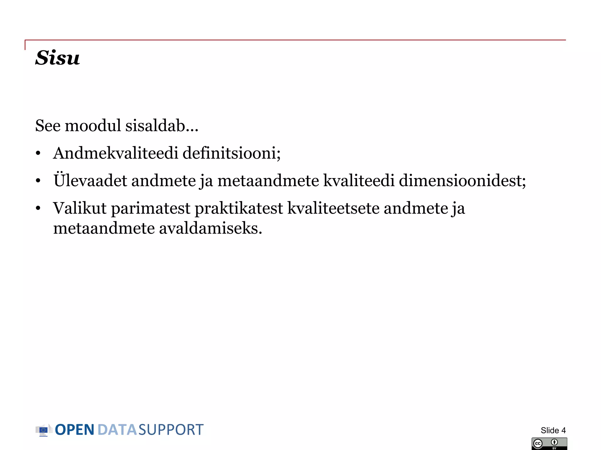 DATASUPPORTOPEN
Sisu
See moodul sisaldab...
• Andmekvaliteedi definitsiooni;
• Ülevaadet andmete ja metaandmete kvaliteedi dimensioonidest;
• Valikut parimatest praktikatest kvaliteetsete andmete ja
metaandmete avaldamiseks.
Slide 4
 