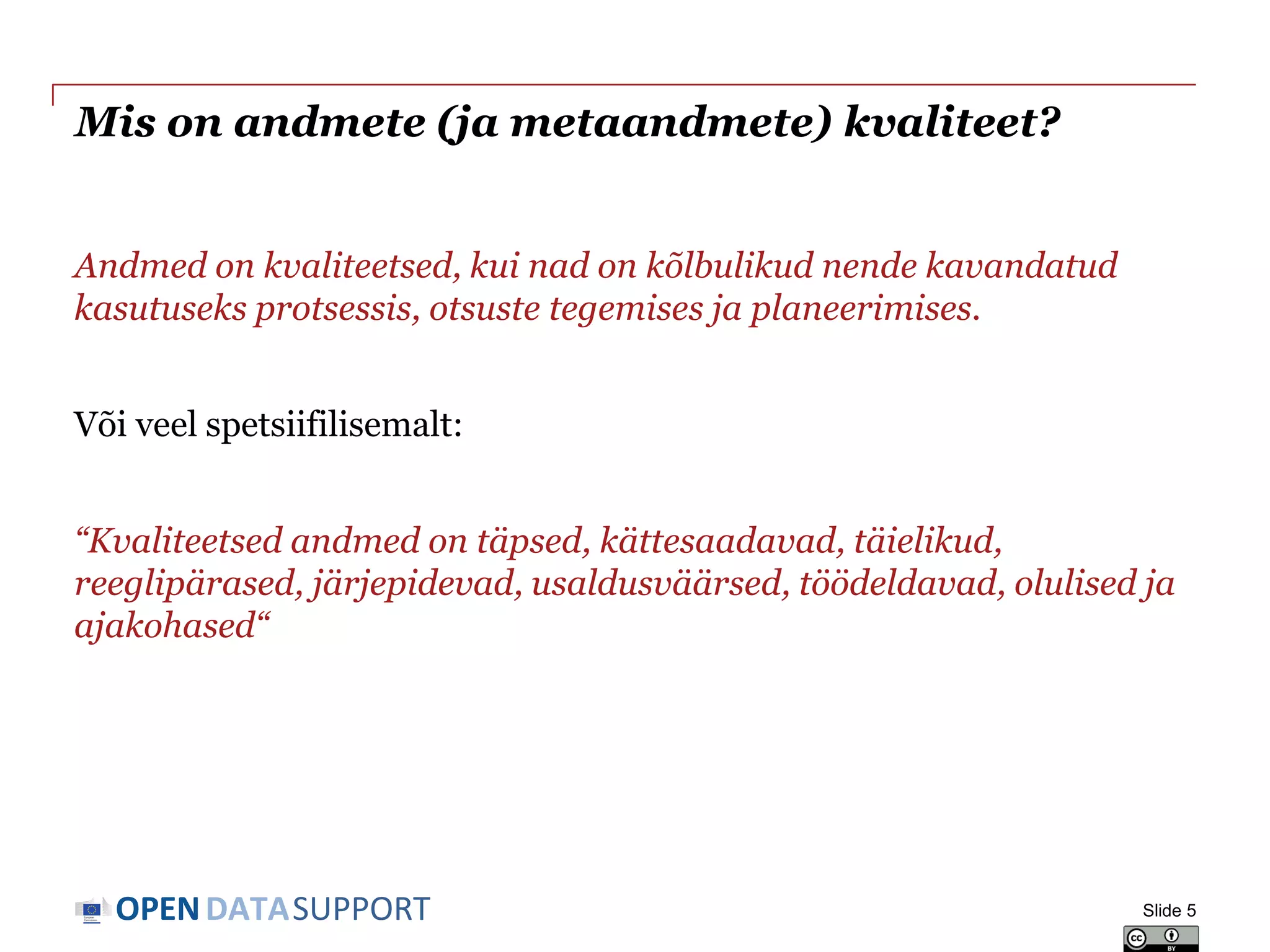 DATASUPPORTOPEN
Mis on andmete (ja metaandmete) kvaliteet?
Andmed on kvaliteetsed, kui nad on kõlbulikud nende kavandatud
kasutuseks protsessis, otsuste tegemises ja planeerimises.
Või veel spetsiifilisemalt:
“Kvaliteetsed andmed on täpsed, kättesaadavad, täielikud,
reeglipärased, järjepidevad, usaldusväärsed, töödeldavad, olulised ja
ajakohased“
Slide 5
 