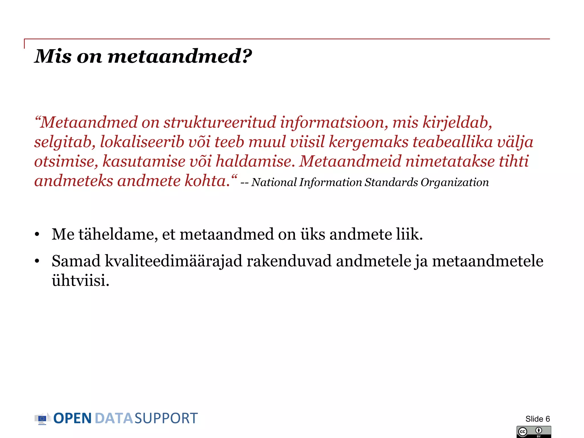 DATASUPPORTOPEN
Mis on metaandmed?
“Metaandmed on struktureeritud informatsioon, mis kirjeldab,
selgitab, lokaliseerib või teeb muul viisil kergemaks teabeallika välja
otsimise, kasutamise või haldamise. Metaandmeid nimetatakse tihti
andmeteks andmete kohta.“ -- National Information Standards Organization
• Me täheldame, et metaandmed on üks andmete liik.
• Samad kvaliteedimäärajad rakenduvad andmetele ja metaandmetele
ühtviisi.
Slide 6
 