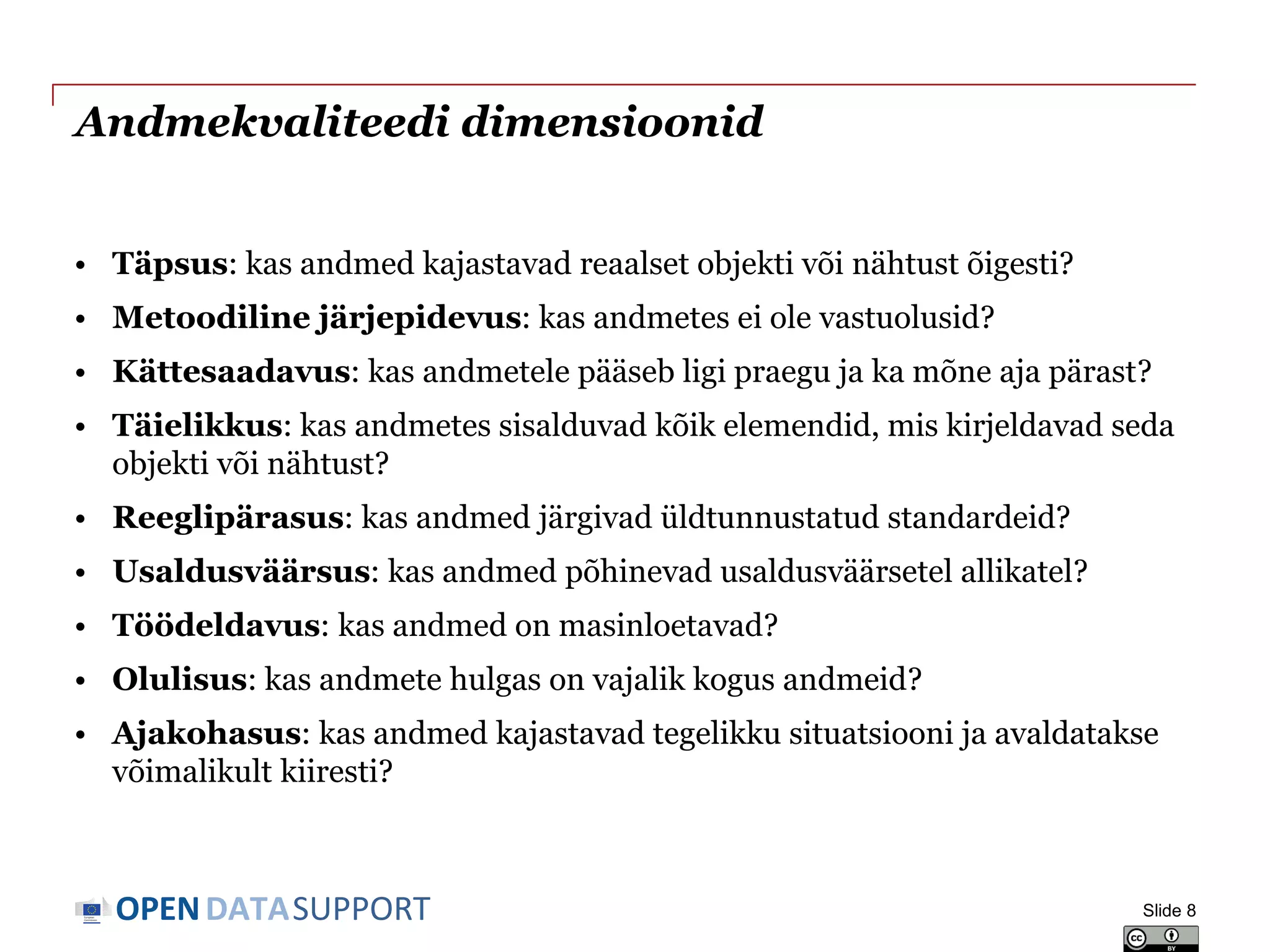 DATASUPPORTOPEN
Andmekvaliteedi dimensioonid
• Täpsus: kas andmed kajastavad reaalset objekti või nähtust õigesti?
• Metoodiline järjepidevus: kas andmetes ei ole vastuolusid?
• Kättesaadavus: kas andmetele pääseb ligi praegu ja ka mõne aja pärast?
• Täielikkus: kas andmetes sisalduvad kõik elemendid, mis kirjeldavad seda
objekti või nähtust?
• Reeglipärasus: kas andmed järgivad üldtunnustatud standardeid?
• Usaldusväärsus: kas andmed põhinevad usaldusväärsetel allikatel?
• Töödeldavus: kas andmed on masinloetavad?
• Olulisus: kas andmete hulgas on vajalik kogus andmeid?
• Ajakohasus: kas andmed kajastavad tegelikku situatsiooni ja avaldatakse
võimalikult kiiresti?
Slide 8
 