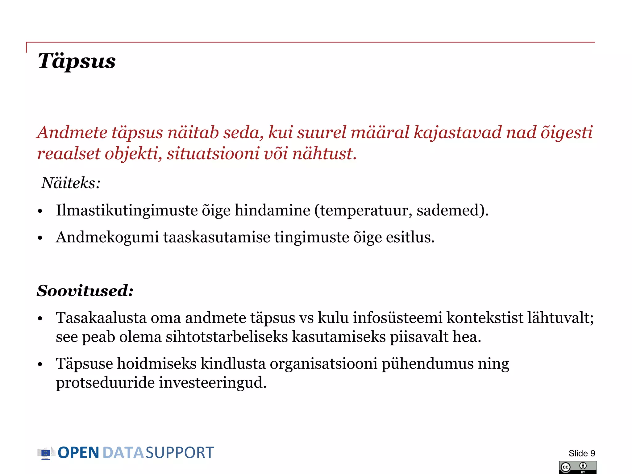 DATASUPPORTOPEN
Täpsus
Andmete täpsus näitab seda, kui suurel määral kajastavad nad õigesti
reaalset objekti, situatsiooni või nähtust.
Näiteks:
• Ilmastikutingimuste õige hindamine (temperatuur, sademed).
• Andmekogumi taaskasutamise tingimuste õige esitlus.
Soovitused:
• Tasakaalusta oma andmete täpsus vs kulu infosüsteemi kontekstist lähtuvalt;
see peab olema sihtotstarbeliseks kasutamiseks piisavalt hea.
• Täpsuse hoidmiseks kindlusta organisatsiooni pühendumus ning
protseduuride investeeringud.
Slide 9
 