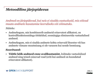 DATASUPPORTOPEN
Metoodiline järjepidevus
Andmed on järjepidevad, kui neis ei sisaldu vastuolusid, mis võivad
muuta andmete kasutamise keeruliseks või võimatuks.
Näiteks:
• Andmekogum, mis kombineerib andmeid erinevatest allikatest, on
kontrollfunktsioonidega töödeldud, eesmärgiga elimineerida vastuolulised
andmed.
• Andmekogum, mis ei sisalda andmete kohta erinevaid litsentse või kus
andmete viimane muutmisaeg ei ole varasem kui nende loomisaeg.
Soovitused:
• Töötle kõik andmed enne avalikustamist, leidmaks vastuolulised
andmed ning teised esinevad vead (eriti kui andmed on koondatud
erinevatest allikatest).
Slide 11
 