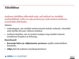 DATASUPPORTOPEN
Täielikkus
Andmete täielikkus tähendab seda, mil määral see sisaldab
andmeühikuid, mida on vaja protsessi ja seda toetava tarkvara
eesmärkide täitmiseks.
Näiteks:
• Andmekogum, mis sisaldab ministeeriumite kulude andmeid, võimaldab
anda täieliku ülevaate valitsuse kuludest.
• Andmete kirjeldus, mis on loodud reaalajas ning sisaldab viimaste
muudatuste kuupäeva ja kellaaega.
Soovitused:
• Kavanda hõive ja väljastamise protsess vajalike andmeühikute
lisamiseks.
• Jälgi pidevalt andmete uuendusprotseduure.
Slide 15
 