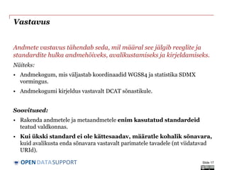 DATASUPPORTOPEN
Vastavus
Andmete vastavus tähendab seda, mil määral see jälgib reeglite ja
standardite hulka andmehõiveks, avalikustamiseks ja kirjeldamiseks.
Näiteks:
• Andmekogum, mis väljastab koordinaadid WGS84 ja statistika SDMX
vormingus.
• Andmekogumi kirjeldus vastavalt DCAT sõnastikule.
Soovitused:
• Rakenda andmetele ja metaandmetele enim kasutatud standardeid
teatud valdkonnas.
• Kui ükski standard ei ole kättesaadav, määratle kohalik sõnavara,
kuid avalikusta enda sõnavara vastavalt parimatele tavadele (nt viidatavad
URId).
Slide 17
 