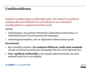 DATASUPPORTOPEN
Usaldusväärsus
Andmete usaldusväärsus tähendab seda, mil määral see põhineb
usaldusväärsetel allikatel või mil määral on see edastatud
usaldusväärsete organisatsioonide poolt.
Näited:
• Andmekogum, mis pärineb sõltumatult auditeeritud protsessidest, nt
valimistulemused või parlamentaarsed toimingud.
• Andmekogumi kirjeldus, mis on väljastatud valitsusasutuse poolt.
Soovitused:
• Kus võimalik ja kohane, loo andmed allikatest, mida saab usaldada
või mis on kaetud teenustaseme lepingutega (Service Level Agreements).
• Lisa vajalikud atribuudid, et kasutajad saaksid otsustada, kas neid
andmeid saab või ei saa usaldada.
Slide 19
 