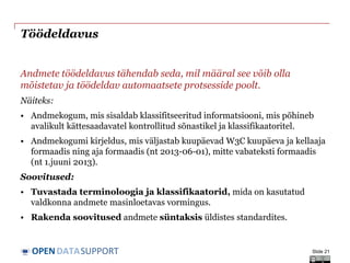 DATASUPPORTOPEN
Töödeldavus
Andmete töödeldavus tähendab seda, mil määral see võib olla
mõistetav ja töödeldav automaatsete protsesside poolt.
Näiteks:
• Andmekogum, mis sisaldab klassifitseeritud informatsiooni, mis põhineb
avalikult kättesaadavatel kontrollitud sõnastikel ja klassifikaatoritel.
• Andmekogumi kirjeldus, mis väljastab kuupäevad W3C kuupäeva ja kellaaja
formaadis ning aja formaadis (nt 2013-06-01), mitte vabateksti formaadis
(nt 1.juuni 2013).
Soovitused:
• Tuvastada terminoloogia ja klassifikaatorid, mida on kasutatud
valdkonna andmete masinloetavas vormingus.
• Rakenda soovitused andmete süntaksis üldistes standardites.
Slide 21
 