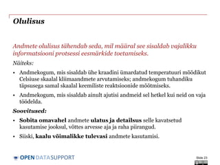 DATASUPPORTOPEN
Olulisus
Andmete olulisus tähendab seda, mil määral see sisaldab vajalikku
informatsiooni protsessi eesmärkide toetamiseks.
Näiteks:
• Andmekogum, mis sisaldab ühe kraadini ümardatud temperatuuri mõõdikut
Celsiuse skaalal kliimaandmete arvutamiseks; andmekogum tuhandiku
täpsusega samal skaalal keemiliste reaktsioonide mõõtmiseks.
• Andmekogum, mis sisaldab ainult ajutisi andmeid sel hetkel kui neid on vaja
töödelda.
Soovitused:
• Sobita omavahel andmete ulatus ja detailsus selle kavatsetud
kasutamise jooksul, võttes arvesse aja ja raha piirangud.
• Siiski, kaalu võimalikke tulevasi andmete kasutamisi.
Slide 23
 