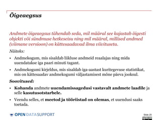 DATASUPPORTOPEN
Õigeaegsus
Andmete õigeaegsus tähendab seda, mil määral see kajastab õigesti
objekti või sündmuse hetkeseisu ning mil määral, millised andmed
(viimane versioon) on kättesaadavad ilma viivituseta.
Näiteks:
• Andmekogum, mis sisaldab liikluse andmeid reaalajas ning mida
uuendatakse iga paari minuti tagant.
• Andmekogumi kirjeldus, mis sisaldab iga-aastast kuritegevuse statistikat,
mis on kättesaadav andmekogumi väljastamisest mõne päeva jooksul.
Soovitused:
• Kohanda andmete uuendamissagedusi vastavalt andmete laadile ja
selle kasutusotstarbele.
• Veendu selles, et meetod ja tööriistad on olemas, et uuendusi saaks
toetada.
Slide 25
 