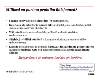 DATASUPPORTOPEN
Millised on parima praktika ühisjooned?
• Tagada sobiv andmete kirjeldus (nt metaandmed).
• Kasutada standardseid sõnastikke andmetel ja metaandmetel, millal
iganes selline sõnavara eksisteerib.
• Määrata litsents vastavalt sellele, milliseid andmeid võidakse
korduvkasutada.
• Jälgida juriidilisi nõudeid isikuandmete kaitse ja muude tundlike
andmete suhtes.
• Esitada metaandmeid ja andmeid vastavalt linkandmete põhimõtetele
kasutades püsivaid URI-sid asjade tuvastamiseks. Esitleda andmete
allikad.
Metaandmete ja andmete hooldus on kriitiline!
Slide 30
Vaata lisaks:
http://www.slideshare.net/OpenDataSupport
/introduction-to-metadata-management
 