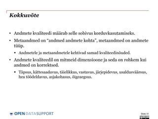DATASUPPORTOPEN
Kokkuvõte
• Andmete kvaliteedi määrab selle sobivus korduvkasutamiseks.
• Metaandmed on “andmed andmete kohta”, metaandmed on andmete
tüüp.
 Andmetele ja metaandmetele kehtivad samad kvaliteedinõuded.
• Andmete kvaliteedil on mitmeid dimensioone ja seda on rohkem kui
andmed on korrektsed.
 Täpsus, kättesaadavus, täielikkus, vastavus, järjepidevus, usaldusväärsus,
hea töödeldavus, asjakohasus, õigeaegsus.
Slide 31
 