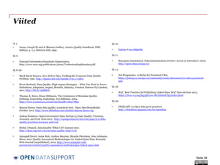 DATASUPPORTOPEN
Viited
Lk 5:
• Juran, Joseph M. and A. Blanton Godfrey, Juran's Quality Handbook, Fifth
Edition, p. 2.2, McGraw-Hill, 1999
Lk 6:
• National Information Standards Organization,
http://www.niso.org/publications/press/UnderstandingMetadata.pdf
Lk 8-26:
• Mark David Hansen. Zero Defect Data: Tackling the Corporate Data Quality
Problem. 1991. http://dspace.mit.edu/handle/1721.1/13812
• Kevin Roebuck. Data Quality: High-impact Strategies - What You Need to Know:
Definitions, Adoptions, Impact, Benefits, Maturity, Vendors. Emereo Pty Limited,
2011. http://bit.ly/19Qb6Ov
• Thomas R. Bruce, Diane Hillmann. The Continuum of Metadata Quality:
Defining, Expressing, Exploiting. ALA Editions, 2004.
http://www.ecommons.cornell.edu/handle/1813/7895
• Sharon Dawes. Open data quality: a practical view. Open Data Roundtable.
October 2012. http://www.slideshare.net/cityhub/sharon-dawes-ctg
• Joshua Tauberer. Open Government Data. Section 5.2 Data Quality: Precision,
Accuracy, and Cost. June 2012. http://opengovdata.io/2012-02/page/5-2/data-
quality-precision-accuracy-and-cost
• Stefan Urbanek. Data Quality: What is It? January 2011.
http://ckan.org/2011/01/20/data-quality-what-is-it/
• Amrapali Zaveri, Anisa Rula, Andrea Maurino, Ricardo Pietrobon, Jens Lehmann,
Sören Auer. Quality Assessment Methodologies for Linked Open Data. Semantic
Web Journal (unpublished), 2012. http://www.semantic-web-
journal.net/content/quality-assessment-methodologies-linked-open-data
Lk 10:
• Garytx at en.wikipedia
Lk 11:
• European Commission. Telecommunication services: Access to networks (1 000).
http://open-data.europa.eu/
Lk 13:
• ISA Programme. 10 Rules for Persistent URIs.
https://joinup.ec.europa.eu/community/semic/document/10-rules-persistent-
uris
Lk 28:
• W3C. Best Practices for Publishing Linked Data. W3C Note 06 June 2013.
https://dvcs.w3.org/hg/gld/raw-file/default/bp/index.html
Lk 29:
• OPQUAST. 72 Open data good practices.
http://checklists.opquast.com/en/opendata
Slide 34
 