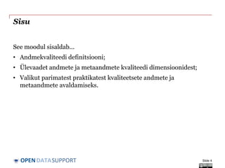 DATASUPPORTOPEN
Sisu
See moodul sisaldab...
• Andmekvaliteedi definitsiooni;
• Ülevaadet andmete ja metaandmete kvaliteedi dimensioonidest;
• Valikut parimatest praktikatest kvaliteetsete andmete ja
metaandmete avaldamiseks.
Slide 4
 
