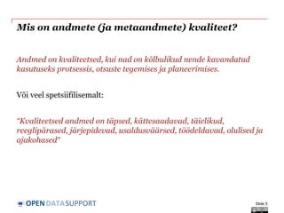 DATASUPPORTOPEN
Mis on andmete (ja metaandmete) kvaliteet?
Andmed on kvaliteetsed, kui nad on kõlbulikud nende kavandatud
kasutuseks protsessis, otsuste tegemises ja planeerimises.
Või veel spetsiifilisemalt:
“Kvaliteetsed andmed on täpsed, kättesaadavad, täielikud,
reeglipärased, järjepidevad, usaldusväärsed, töödeldavad, olulised ja
ajakohased“
Slide 5
 