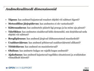 DATASUPPORTOPEN
Andmekvaliteedi dimensioonid
• Täpsus: kas andmed kajastavad reaalset objekti või nähtust õigesti?
• Metoodiline järjepidevus: kas andmetes ei ole vastuolusid?
• Kättesaadavus: kas andmetele pääseb ligi praegu ja ka mõne aja pärast?
• Täielikkus: kas andmetes sisalduvad kõik elemendid, mis kirjeldavad seda
objekti või nähtust?
• Reeglipärasus: kas andmed järgivad üldtunnustatud standardeid?
• Usaldusväärsus: kas andmed põhinevad usaldusväärsetel allikatel?
• Töödeldavus: kas andmed on masinloetavad?
• Olulisus: kas andmete hulgas on vajalik kogus andmeid?
• Ajakohasus: kas andmed kajastavad tegelikku situatsiooni ja avaldatakse
võimalikult kiiresti?
Slide 8
 