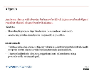 DATASUPPORTOPEN
Täpsus
Andmete täpsus näitab seda, kui suurel määral kajastavad nad õigesti
reaalset objekti, situatsiooni või nähtust.
Näiteks:
• Ilmastikutingimuste õige hindamine (temperatuur, sademed).
• Andmekogumi taaskasutamise tingimuste õige esitlus.
Soovitused:
• Tasakaalusta oma andmete täpsus vs kulu infosüsteemi kontekstist lähtuvalt;
see peab olema sihtotstarbeliseks kasutamiseks piisavalt hea.
• Täpsuse hoidmiseks kindlusta organisatsiooni pühendumus ning
protseduuride investeeringud.
Slide 9
 
