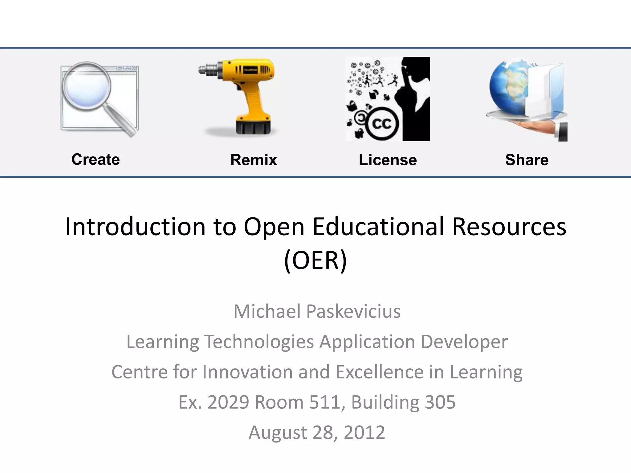 Create           Remix          License          Share



Introduction to Open Educational Resources
                  (OER)
                  Michael Paskevicius
     Learning Technologies Application Developer
    Centre for Innovation and Excellence in Learning
            Ex. 2029 Room 511, Building 305
                    August 28, 2012
 