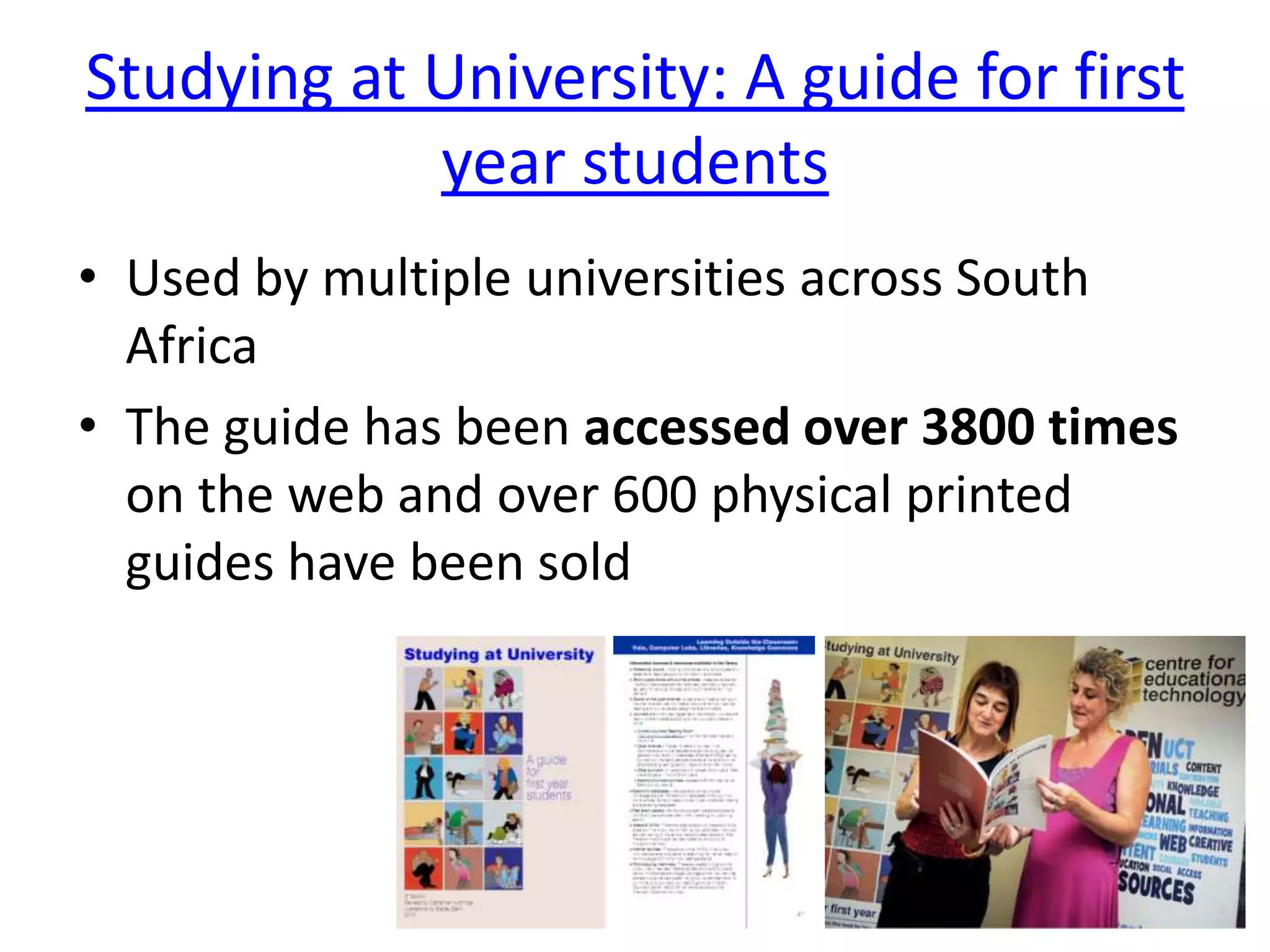 Studying at University: A guide for first
            year students
• Used by multiple universities across South
  Africa
• The guide has been accessed over 3800 times
  on the web and over 600 physical printed
  guides have been sold
 