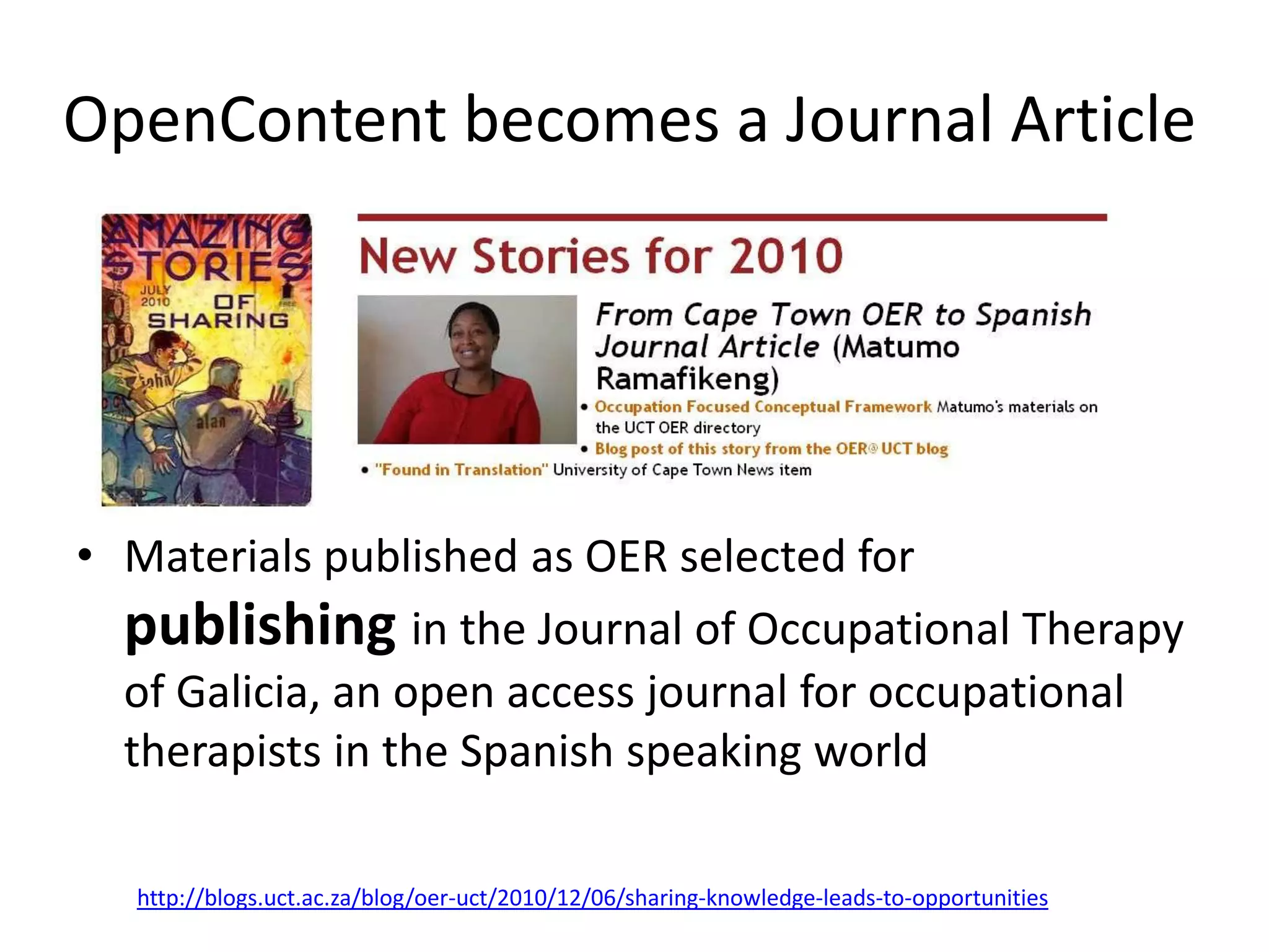 OpenContent becomes a Journal Article




• Materials published as OER selected for
  publishing in the Journal of Occupational Therapy
  of Galicia, an open access journal for occupational
  therapists in the Spanish speaking world

  http://blogs.uct.ac.za/blog/oer-uct/2010/12/06/sharing-knowledge-leads-to-opportunities
 