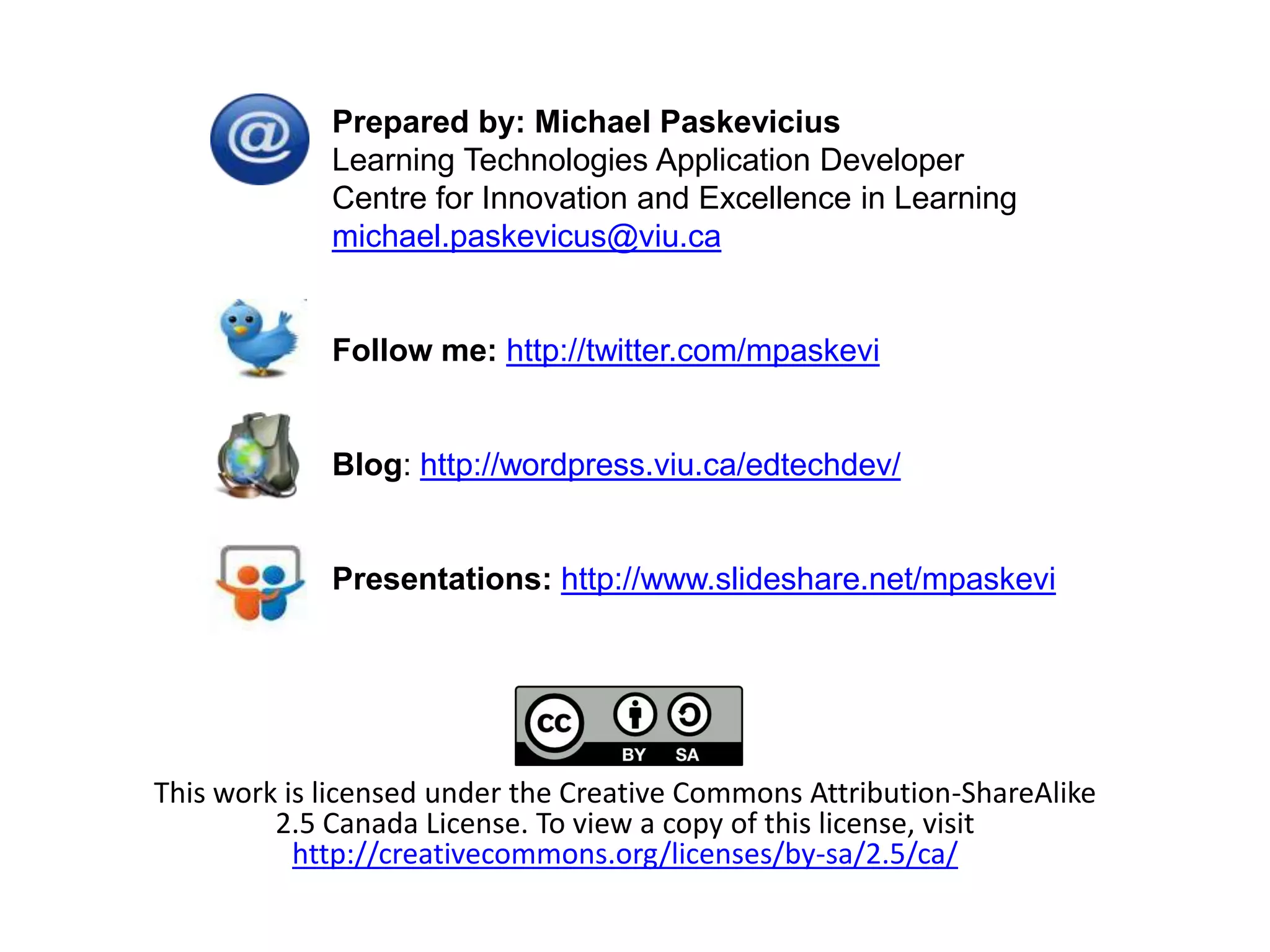 Prepared by: Michael Paskevicius
             Learning Technologies Application Developer
             Centre for Innovation and Excellence in Learning
             michael.paskevicus@viu.ca


             Follow me: http://twitter.com/mpaskevi


             Blog: http://wordpress.viu.ca/edtechdev/


             Presentations: http://www.slideshare.net/mpaskevi




This work is licensed under the Creative Commons Attribution-ShareAlike
         2.5 Canada License. To view a copy of this license, visit
           http://creativecommons.org/licenses/by-sa/2.5/ca/
 